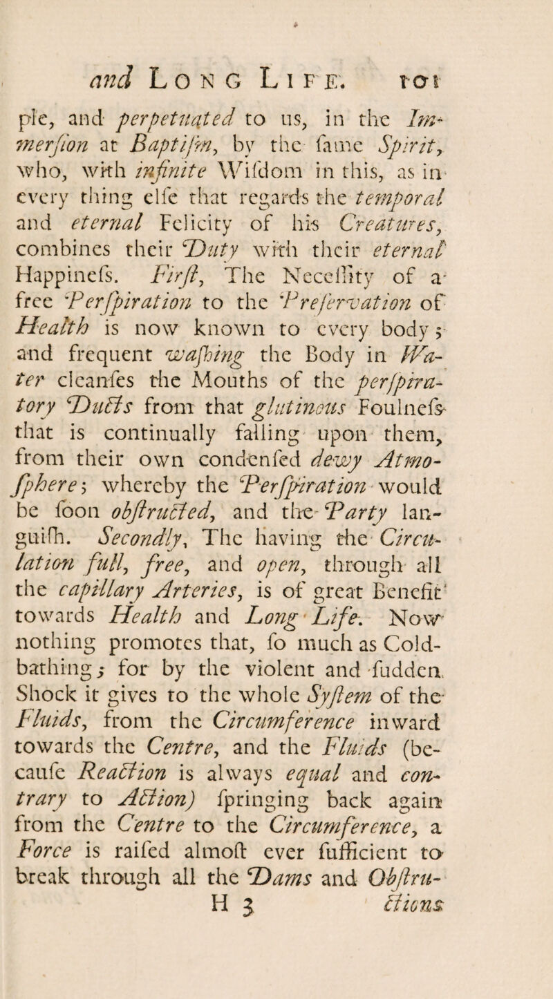 pie, and perpetuated to us, in the Im* ?n erf ion at Baptifm, by the fame Spirit, who, wkh infinite Wifdom in this, as in; every thing elfc that regards the temporal and eternal Felicity of his Creatures, combines their Duty with their eternal Happinefs. Firfty The Neceffity of a* free 'P erfpiration to the 'Prefervation of Health is now known to every body; and frequent wajhing the Body in Wa¬ ter cleanfes the Mouths of the perjpira- tory Duffs from that glutinous Foulnefr that is continually falling upon them, from their own con den fed dewy At mo- fphere, whereby the Ferfifiiration would be lb on obfl ruffed, and theFParty lan- guifh. Secondlyy The having the Circu¬ lation full, free, and openy through all the capillary Arteries, is of great Benefit1 towards Health and Long Life. Now nothing promotes that, fo much as Cold¬ bathing,* for by the violent and Tuddea Shock it gives to the whole Syfiem of the* Fluids, from the Circumference inward towards the Centre, and the Fluids (be- caufe Reaffion is always equal and con¬ trary to Affion) fpringing back again from the Centre to the Circumference, a Force is railed almoft ever diffident to* break through all the Dams and Qbjlru- H 3 ffions