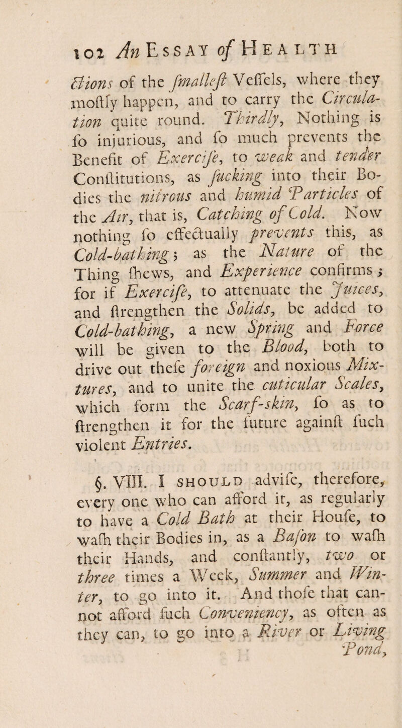 Bions of the fmallefi Vcffcls, where they moftly happen, and to carry the Circula¬ tion quite round. Thirdly, Nothing is fo injurious, and fo much prevents the Benefit of Exercife, to weak and tender Confutations, as fucking into their Bo¬ dies the nitrous and humid Particles of the Air, that is, Catching of Cold. Now nothing fo effectually prevents this, as Cold-bathing; as the Nature of the Thing fhews, and Experience confirms; for if Exercife, to attenuate the Juices, and ffrengthen the Solids, be added to Cold-bathing, a new Spring and Force will be given to the Blood, both to drive out thefe foreign and noxious Mix¬ tures, and to unite the cuticiilar Scales, which form the Scarf-skin, fo as to ffrengthen it for the future againft fuch violent Entries. §. VIII. I should advife, therefore, every one who can afford it, as reguiariy to have a Cold Bath at their Houfe, to wafh their Bodies in, as a BaJ'on to wafn their Hands, and conftantly, two or three times a Week, Summer and Win¬ ter, to go into it. And thole that can¬ not afford fuch Convemency, as often as they can, to go into a River or Living •pond.