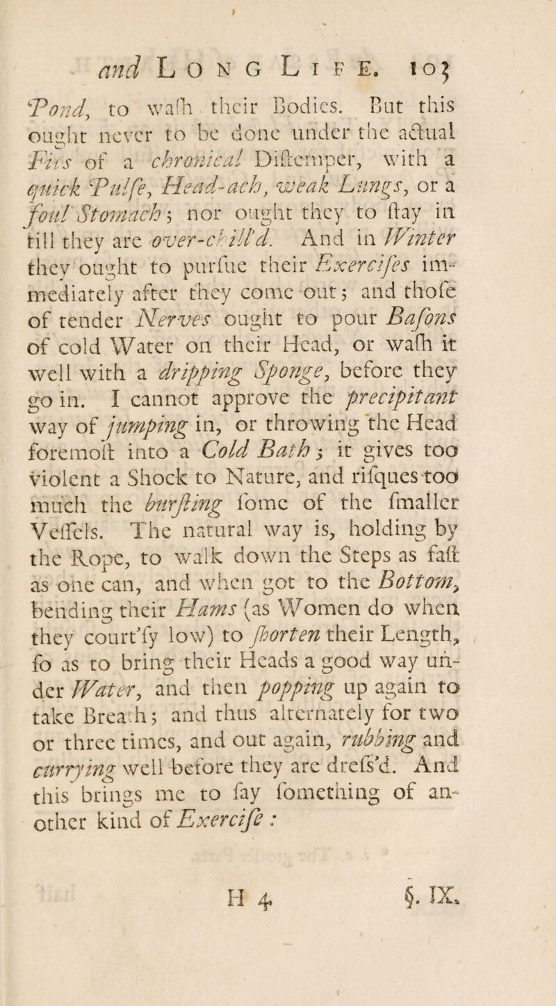 Fond, to wafh their Bodies. But this ought never to be done under the actual iFit's of a chronica! Diftemper, with a quick Fulfe, Head-ach, weak Lungs, or a foul Stomach; nor ought they to flay in till they are over-ckill’d. And in Winter thev ought to purfue their Exercifes im¬ mediately after they come out; and thofe of tender Nerves ought to pour Bafons of cold Water on their Head, or wafh it well with a dripping Sponge, before they go in. I cannot approve the precipitant way of jumping in, or throwing the Head fore molt into a Cold Bath ■, it gives too violent a Shock to Nature, and rifqucs too much the bnrjiing l'ome of the fmallcr Veflcls. The natural way is, holding by the Rope, to walk down the Steps as fait as one can, and when got to the Bottom, bending their Hams (as ’Women do when they court’fy low) to fiorten their Length, fo as to bring their Heads a good way un¬ der Water, and then flopping up again to take Brea.h; and thus alternately for two or three times, and out again, rubbing and currying well before they are drefs’d. And this brings me to fay fomething of an¬ other kind of Exercife: