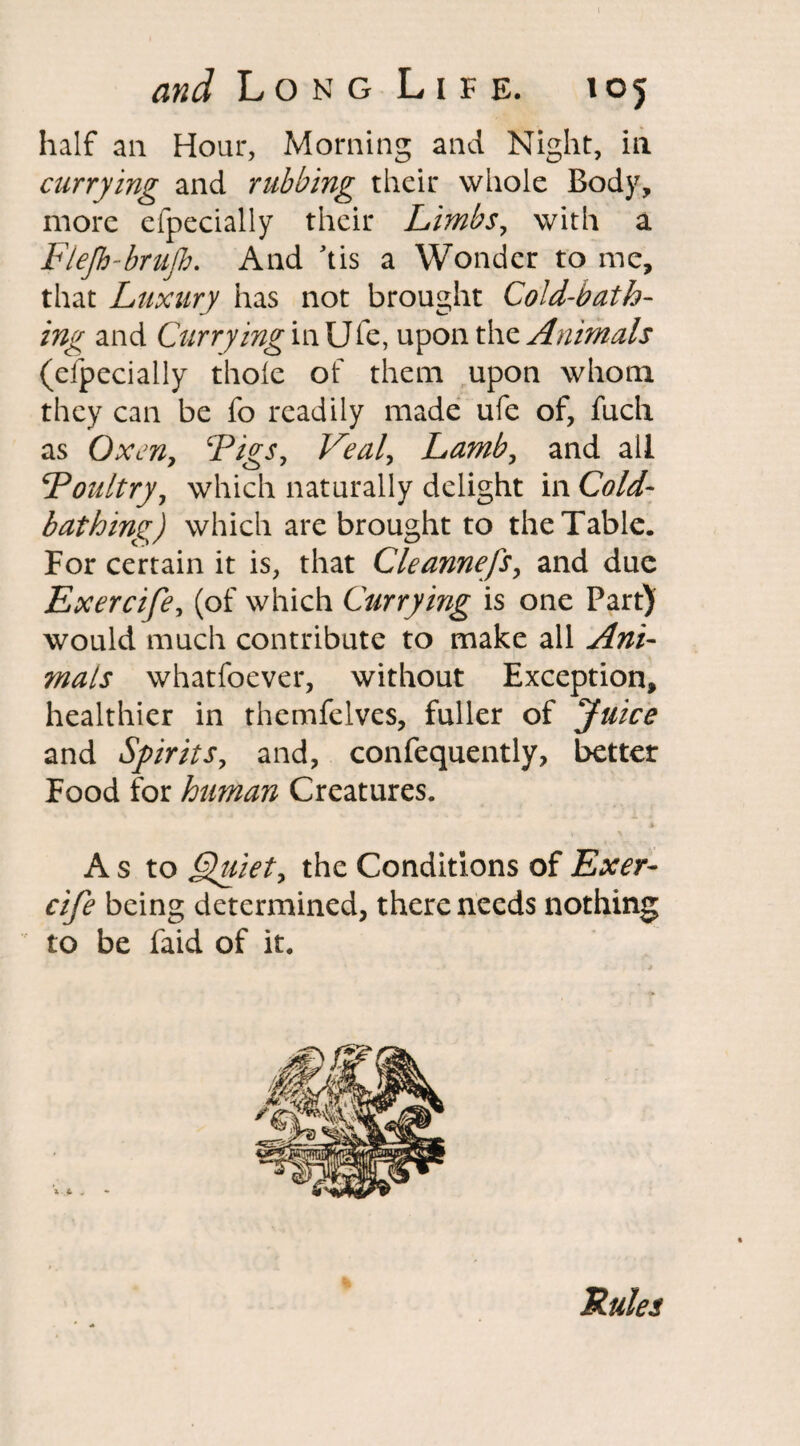 I and Long Life. 105 half an Hour, Morning and Night, in currying and rubbing their whole Body, more efpecially their Limbs, with a Flefh-brujh. And his a Wonder to me, that Luxury has not brought Cold-bath¬ ing and Currying in Ufe, upon the Animals (efpecially thole of them upon whom they can be fo readily made ufe of, fuch as Oxen, Figs,, Veal, Lamb, and all \Poultry, which naturally delight in Cold- bathing) which are brought to the Table. For certain it is, that Cleannefs, and due Exercife, (of which Currying is one Part) would much contribute to make all Ani¬ mals whatfoever, without Exception, healthier in themfelves, fuller of Juice and Sprits, and, confequently, better Food for human Creatures. * A s to Quiets the Conditions of Exer¬ cife being determined, there needs nothing to be faid of it. Rules