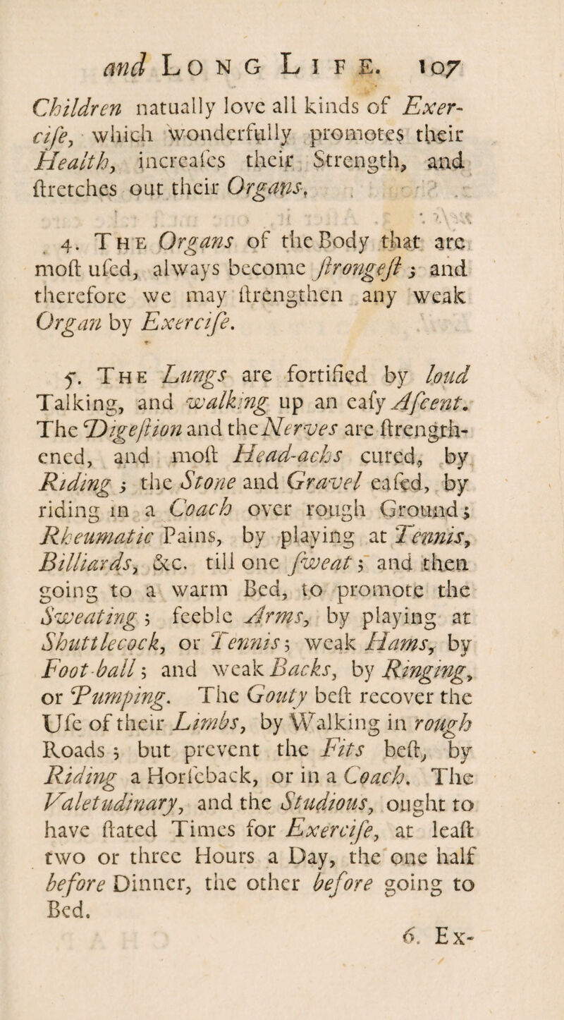 Children natually love all kinds of Exer- cife, which wonderfully promotes their Health, incrcafes their Strength, and (ketches out their Organs, *. 4. The Organs of the Body that are mold ufed, always become ftrongejt j and therefore we may ftrfcngthen any weak Organ by Exercife. f. The Lungs are fortified by loud Talking, and walking up an eaf'y Afcent. The Higeftion and thcNerves are ftrength- ened, and moil Head-achs cured, by Riding y the Stone and Gravel eafed, by riding in a Coach over rough Ground, Rheumatic Pains, by playing at Tennis, Billiards, See. till one [weat \ and then going to a warm Bed, to promote the Sweating ; feeble Hems, by playing at Shuttlecock, or Tennis$ weak Hams, by Foot ball 5 and weak Backs, by Ringing„ or Bumping. The Gouty belt recover the Ufe of their Limbs, by Walking in rough Roads * but prevent the Fits beft, by Riding a Horfeback, or in a Coach. The Valetudinary, and the Studious, ought to have hated Times for Exercife, at lead two or three Hours a Day, the one half before Dinner, the other before going to Bed. Ex-