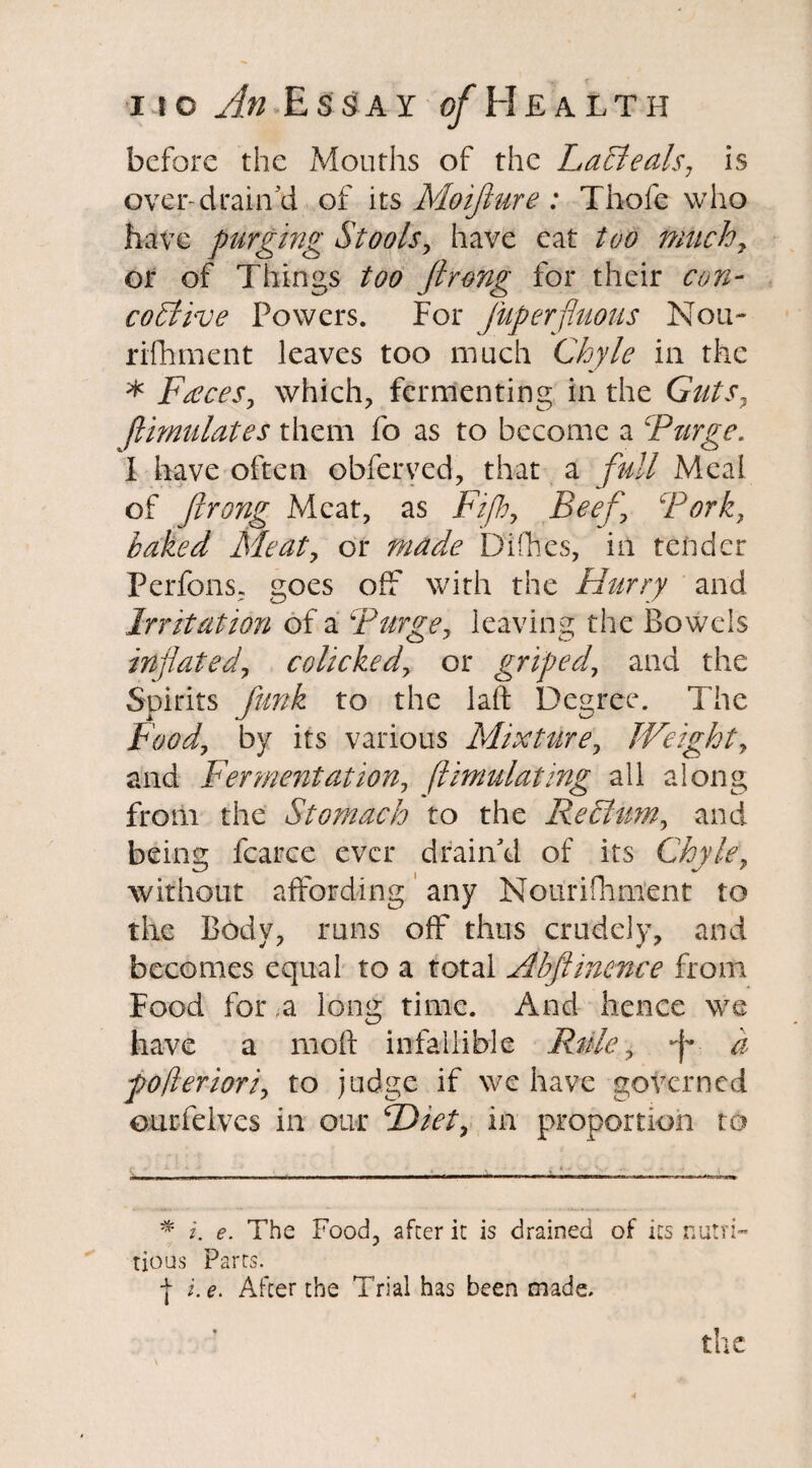 before the Mouths of the Lacieals, is over-drain'd of its Moijiure : Thole who have purging Stools, have eat too milch7 or of Things too Jlrong for their con- coSlive Powers. For Juperfluous Nou- rifhment leaves too much Chyle in the * Faxes, which, fermenting in the Guts, flimulates them fo as to become a cPurge. I have often obferyed, that a full Meal of Jlrong Meat, as Fiji, Beef Fork, baked Meat, or made Difhes, in tender Perfons, goes off with the Hurry and Irritation of a Purge, leaving the Bowels inflated, colicked, or griped, and the Spirits funk to the laft Degree. The Food, by its various Mixture, Weight, and Fermentation, flimulating all along from the Stomach to the Rechtm, and being fcarce ever drain'd of its Chyle, without affording any Nonrifhment to the Body, runs off thus crudely, and becomes equal to a total Abjlinence from Food for a long time. And hence we have a mod infallible Rule, J a fofleriori, to judge if we have governed ourfelvcs in our Diet, in proportion to * i. e. The Food, after it is drained of its nutri¬ tious Parrs. j i. e. After the Trial has been made. the