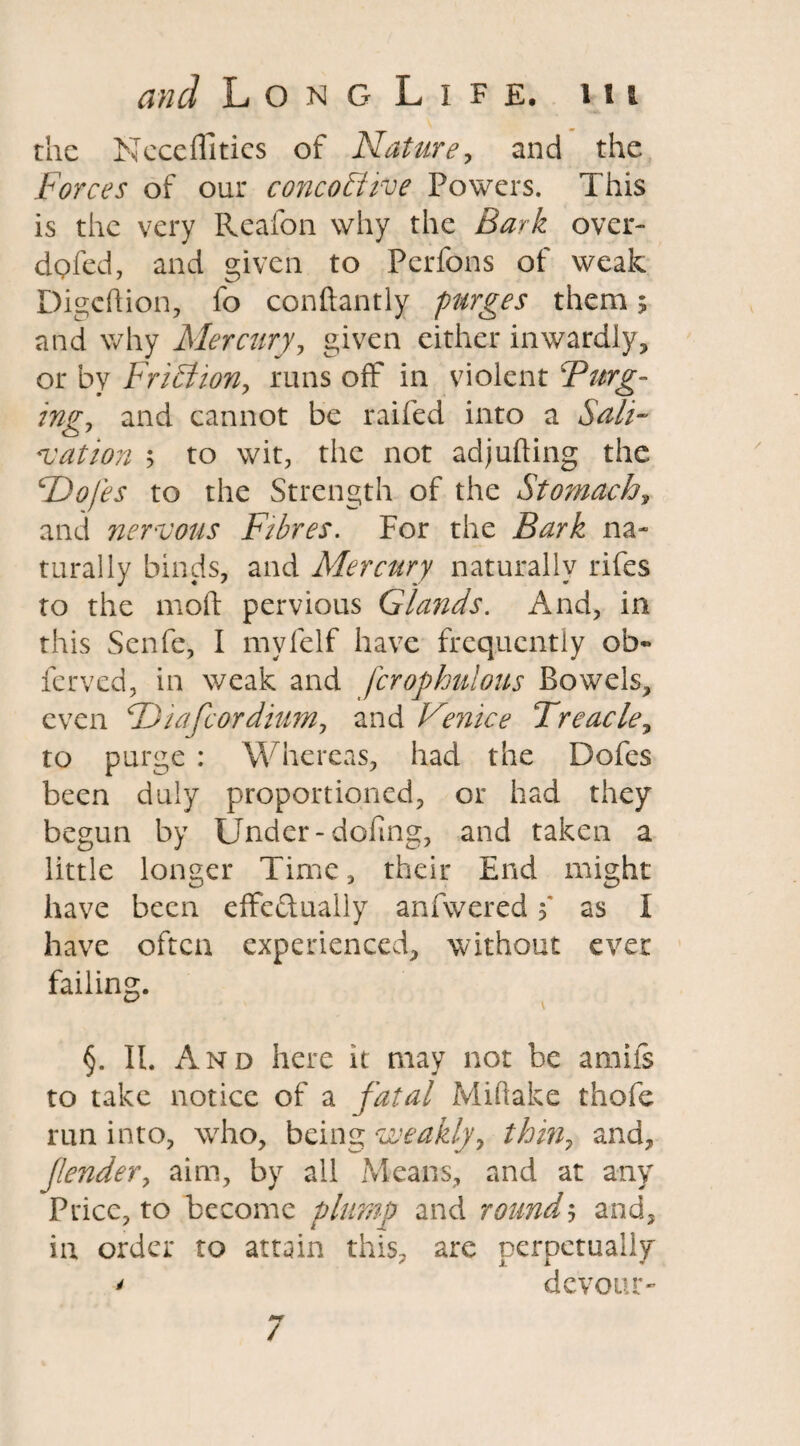 the Neceffities of Nature, and the Forces of our concobiive Powers. This is the very Reafon why the Bark over- dpfed, and given to Perfons of weak Digcflion, fo conftantly purges them; and why Mercury, given either inwardly, or by Friction, runs off in violent Furg¬ ing, and cannot be railed into a Sali¬ vation 5 to wit, the not adjulting the £Dofes to the Strength of the Stomach, and nervous Fibres. For the Bark na¬ turally binds, and Mercury naturally rifes to the mod pervious Glands. And, in this Senfe, I myfelf have frequently ob- ferved, in weak and fcrophulous Bowels, even FDiafcordium, and Venice Treacle, to purge : Whereas, had the Dofes been duly proportioned, or had they begun by Under-doling, and taken a little longer Time, their End might have been effectually anfwered 5' as I have often experienced, without ever failing. §. II. And here it may not be amils to take notice of a fatal Miftake thofe run into, who, being weakly, thin, and, fender, aim, by all Means, and at any Price, to become plump and round5 and, in order to attain this, are perpetually * devour- /