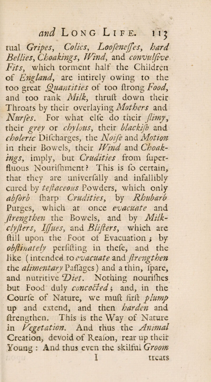 tual Gripes, Colics, Loofenejfes, hard Bellies, Choakings, Wind, and convuljive Fits, which torment half the Children of England, are intirely owing to the too great Quantities of too ftrong Food, and too rank Milk, thruft down their Throats by their overlaying Mothers and Nurfes. For what elfe do their (limy, their or chylous, their blackijh and choleric Difcharges, the Noife and Motion in their Bowels, their Wind and Choak¬ ings, imply, but Crudities from fuper- fluous Nouriflament? This is fo certain, that they are univerfally and infallibly cured by tejlaceous Powders, which only abforb fharp Crudities, by Rhubarb Purges, which at once evacuate and ftrengthen the Bowels, and by Milk- clyjlers, Ijjues, and Bhfiers, which are Bill upon the Foot of Evacuation j by obflinately periifting in thefe, and the like (intended to evacuate and firengthen the alimentary Pafiages) and a thin, fpare, and nutritive Diet. Nothing nourifhes but Food duly concoEled$ and, in the Courfe of Nature, we muft firft plump up and extend, and then harden and ftrengthen. This is the Way of Nature in Vegetation. And thus the Animal Creation, devoid of Reafon, rear up their Young : And thus even the skilful Groom T ■4 neats