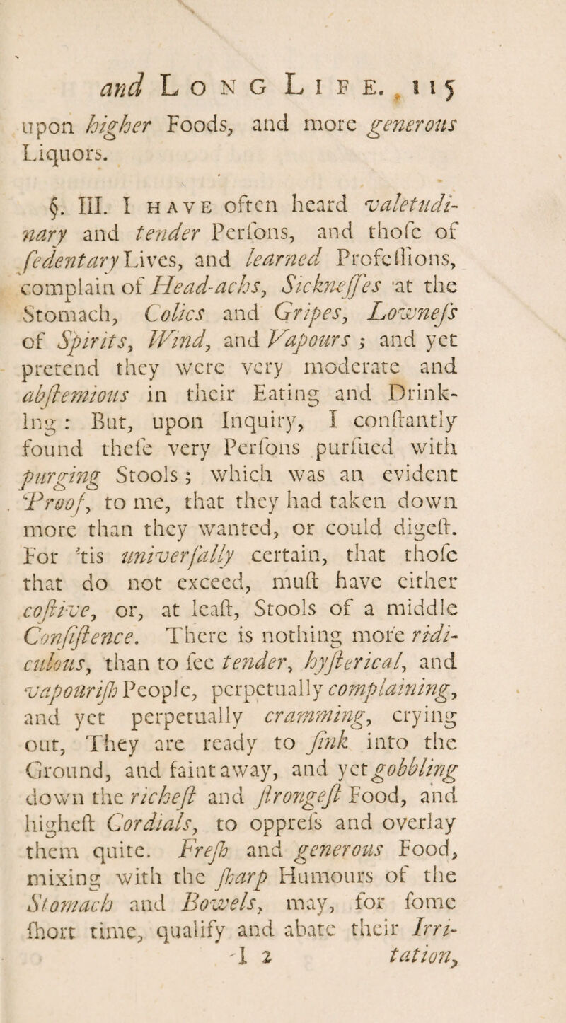 upon higher Foods, and more generous Liquors. i -v . / §. III. I have often heard valetudi¬ nary and tender Perfons, and thofc of fedentaryLives, and learned ProfdFions, complain of Ilead-achs, Sickneffes *at the Stomach, Colics and Gripes, Lownefs of Spirits, Wind, and Vapours,* and yet pretend they were very moderate and abftemiotts in their Eating and Drink¬ ing : But, upon Inquiry, I conftantly found thefe very Perfons purfued with purging Stools; which was an evident ‘Proof, to me, that they had taken down more than they wanted, or could digeft. For 'tis univerfally certain, that thofc that do not exceed, muft have cither cofiive, or, at lead. Stools of a middle Confiftence. There is nothing more ridi¬ culous, than to fee tender, hyjterical, and vapourijh People, perpetually complaining, and yet perpetually cramming, crying out, They are ready to Jink into the Ground, and faint away, and yet gobbling down the richeft and Jlrongeft Food, and higheft Cordials, to oppreis and overlay them quite. Frejh and generous Food, mixing with the jharp Humours of the Stomach and Bowels, may, for fome fhort time, qualify and abate their Irri- T 2 tationy