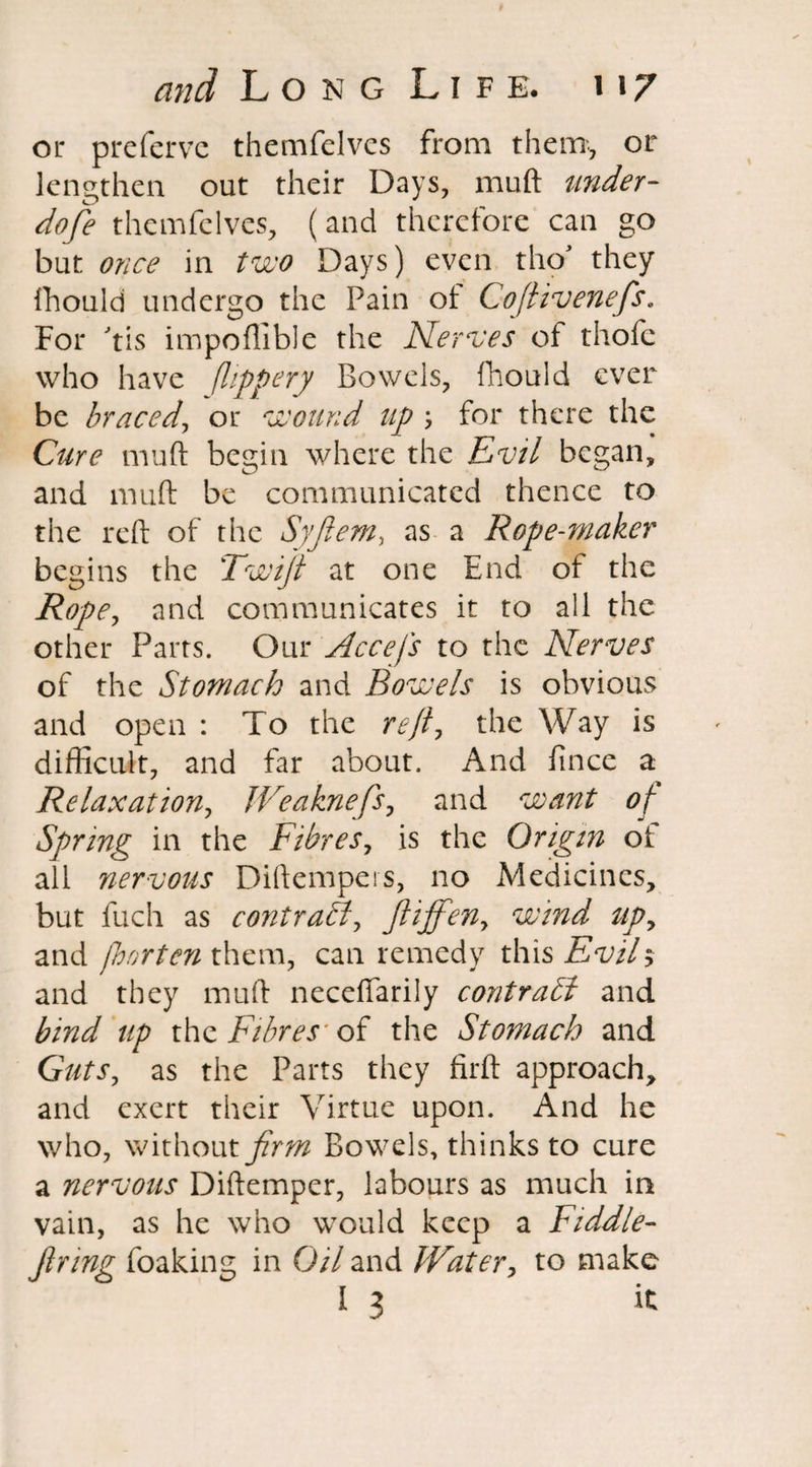 or preferve themfelvcs from them, or lengthen out their Days, muft under¬ done themfeIves, (and therefore can go but once in two Days) even tho they fhould undergo the Pain of Cofiivenefis. For tis impoftible the Nerves of thofc who have flippery Bowels, fhould ever be braced, or wound up \ for there the Cure muft begin where the Evil began, and muft be communicated thence to the reft of the Syflem, as a Rope-maker begins the Twijt at one End of the Rope, and communicates it to all the other Parts. Our Accefs to the Nerves of the Stomach and Bowels is obvious and open : To the reft, the Way is difficult, and far about. And fince a Relaxation, JVeaknefis, and want of Spring in the Fibres, is the Origin of all nervous Diftempers, no Medicines, but fuch as contrail, ftiffeny wind up, and fljortenxhzm, can remedy this Evils and they muft neceftarily contrabl and bind up the Fibres' of the Stomach and Guts, as the Parts they firft approach, and exert their Virtue upon. And he who, without firm Bowels, thinks to cure a nervous Diftemper, labours as much in vain, as he who would keep a Fiddle¬ firing foaking in Oil and IVater, to make