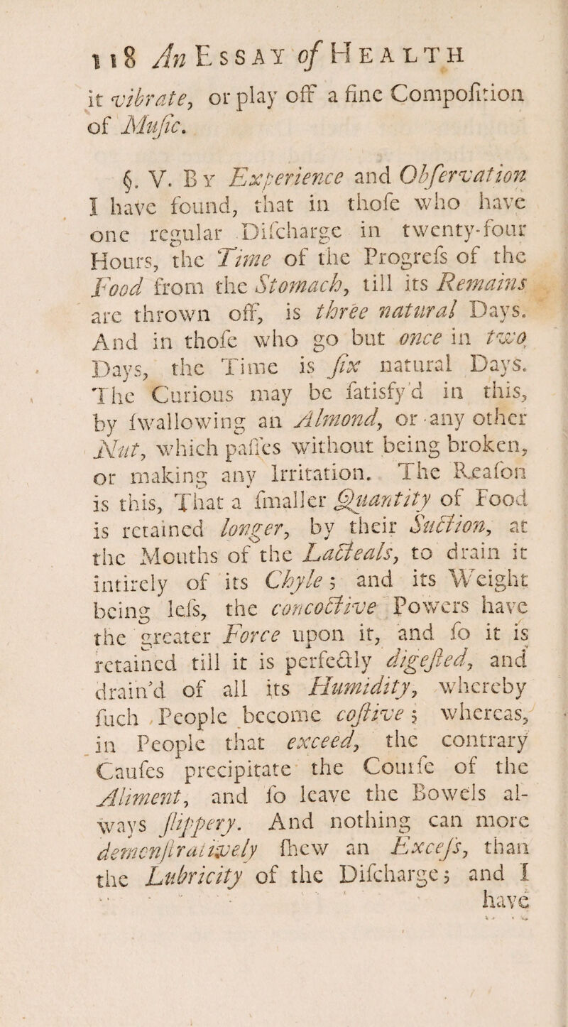 it vibrate, or play off a fine Compofition of Mujic. §, V. By Experience and Obfervation I have found, that in thofe who have one regular Difchargc in twenty-four Hours, the Time of the Progrefs of the Toed from the Stomach, till its Remains are thrown off, is three natural Days. And in thofe who go but once in two. Days, the Time is fix natural Days. The Curious may be fatisfy d in this, by Iwallowing an Almond, or - any other Nat, which pafles without being broken, or making any Irritation. The Rxafon is this, That afmalier Quantity of Food is retained longer, by their Snclion, at the Months of the Lacleals, to drain it intirely of its Chyle; and its Weight being Ids, the concodlive Powers have the greater Force upon it, and fo it is retained till it is perfectly digejled, and drain'd of all its Humidity, whereby fuch People become cojlive; whereas, in People that exceed, the contrary Caufes precipitate the Comic of the Alment, and 1b leave the Bowels al¬ ways jlippery. And nothing can more demenftraiwely fhew an Excefs, than the Lubricity of the Difchargc; and I have