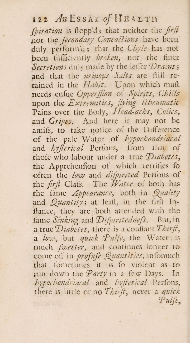 fpiration is (lopp'd 5 that neither the firfl nor the fecondary Concoctions have been duly perform'd 5 that the Chyle has not been fufficicntly broken, nor the finer Secretions duly made by the idler ‘Draws 5 and that the urinous Salts are flill re¬ tained in the Habit. Upon which muff needs enfue Qpprejjion of Spirits, Chills upon the Extremities, flying Rheumatic Pains over the Body, Head-acks, Colics, and Gripes. And here it may not be amifs, to take notice of the Difference of the pale Water of hypochondriacal and hyfterical Perfons, from that of thofe who labour under a true Diabetes, the Apprehenfion of which terrifies fo often the low and dijpirited Perfons of the firfl Clafs. The Water of both has the fame Appearance, both in Quality and Quantity5 at lead, in the firfl In- flancc, thev are both attended with the fame Sinking and Difpiritednefs. But, in a true Diabetes, there is a conflant Thirfl, a low, but quick Pulfie, the Water is much fiweeter, and continues longer to come off in profit fe Quantities, infomuch that fometimes it is fo violent as to run down the Party in a few Days. In hypochondriacal and hyfterical Perfons, there is little or no Thifl7 never a quick Pulfifi