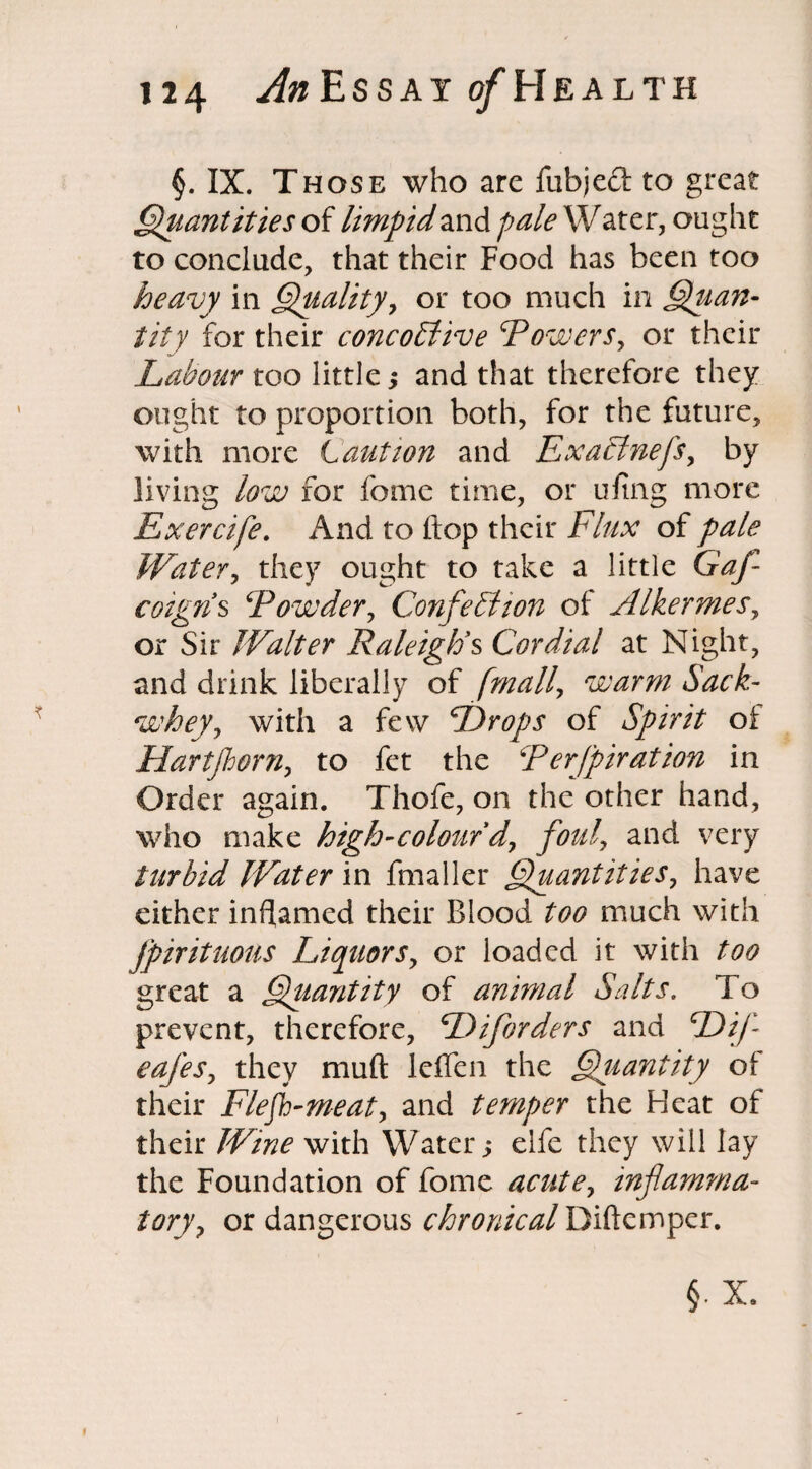 §. IX. Those who arc fubjed to great Quantities of limpid and paleW ater, ought to conclude, that their Food has been too heavy in Quality, or too much in Quan¬ tity for their concoFtive Towers, or their Labour too little , and that therefore they ought to proportion both, for the future, with more Caution and Exacinefs, by living low for fome time, or ufing more Exercife. And to hop their Flux of pale Water, they ought to take a little Gaf- cotgns \Powder, Confetti ion of Alkermes, or Sir Walter Raleigh's Cordial at Night, and drink liberally of [mail, warm Sack- whey., with a few Drops of Spirit of Hartjhorn, to fet the Terfpiration in Order again. Thofe, on the other hand, who make high-colour dy foul, and very turbid Water in fmaller Quantities, have either inflamed their Blood too much with Jpirituous Liquors, or loaded it with too great a Quantity of animal Salts. To prevent, therefore, Diforders and Difl cafes, they muft leflen the Qiiantity of their Flefh-meat> and temper the Heat of their Wine with Water y elfe they will lay the Foundation of fome acute, inflamma¬ tory , or dangerous r/&W2/rWDiftemper.