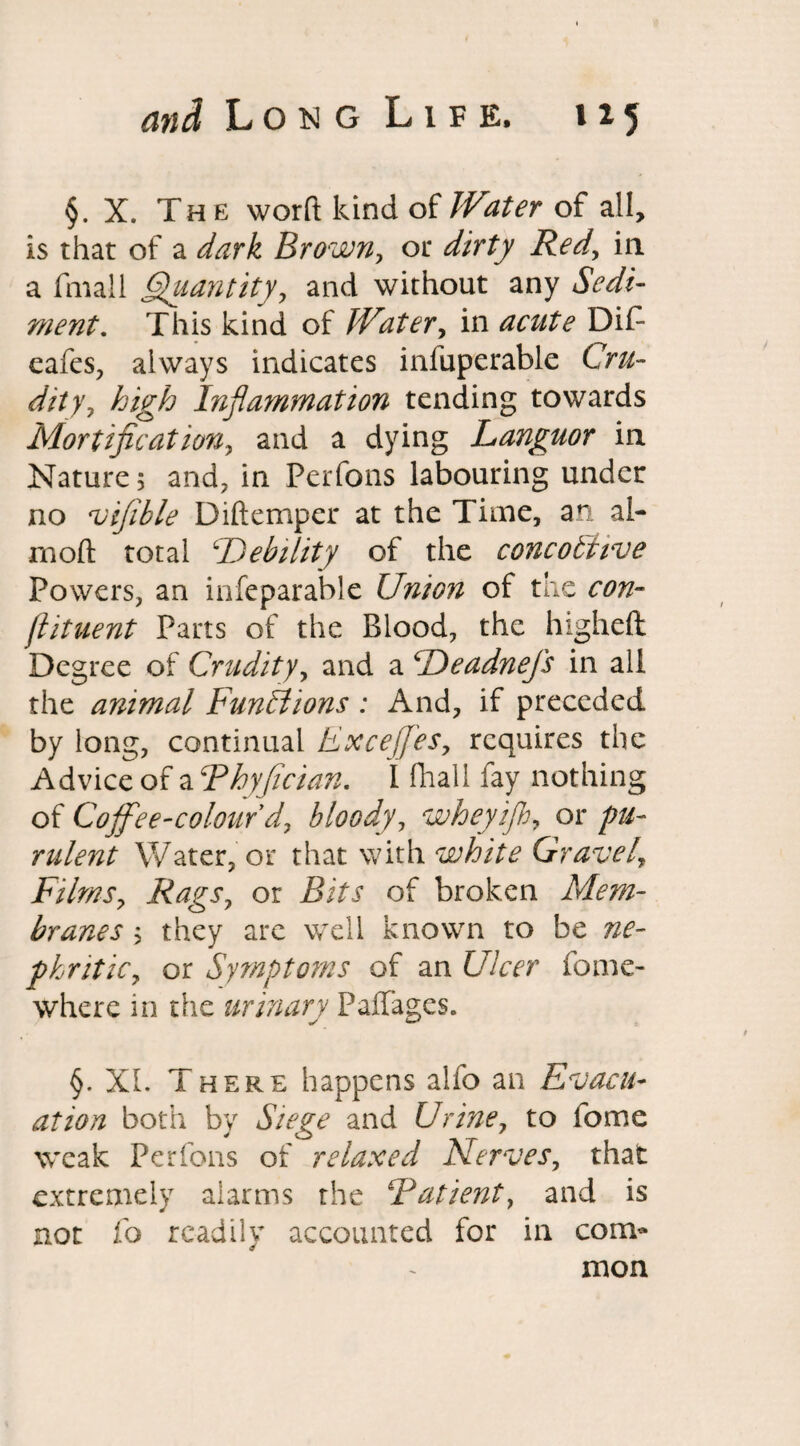 §. X. The worft kind of Water of all, is that of a dark Brown, or dirty Red, in a fmall Quantity, and without any ment. This kind of Water, in Di£ eafes, always indicates infuperable Ch*- <////, high Inflammation tending towards Mortification, and a dying Languor in Nature 5 and, in Perfons labouring under no vifible Diftemper at the Time, an al- moft total Debility of the concobtive Powers, an infeparable Union of the con- jlituent Parts of the Blood, the higheft Degree of Crudity, and a Deadnefs in all the animal Functions : And, if preceded by long, continual Exceffes, requires the Advice of a Fhyfician. I ftiall fay nothing of Coffee-colour d, bloody, whey ip, or pu¬ rulent Water, or that with white Gravely Films, Rags, or Bits of broken Mem¬ branes ; they arc well known to be phritic, or Symptoms of an Ulcer fome- where in the urinary PafTages. §. XL There happens alfo an Evacu¬ ation both by Siege and Urine, to feme weak Perfons of relaxed Nerves, that extremely alarms the Fatient, and is not fo readily accounted for in com¬ mon