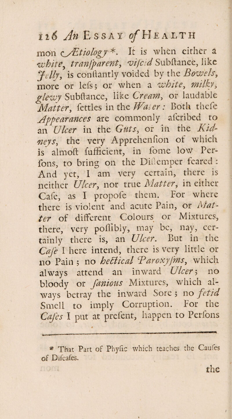 moil c_yEtiology *. It is when either a white, tranfparent, vifcid Subftanee, like ‘'felly, is cdnllantly voided by the Bowels, more or lefs; or when a white, milky, glewy Subftanee, like Cream, or laudable Matter, fettles in the Water: Both thefe Appearances are commonly aferibed to an ' Ulcer in the Guts, or ill the Kid¬ neys, the very Apprehenfion of which is almoft fufficient, in fome low Pcr- fons, to bring on the Diuemper feared : And yet, I am very certain, there is neither Ulcer, nor true Matter, in either Cafe, as I propofe them. For where there is violent and acute Pain, or Mat¬ ter of different Colours or Mixtures, there, very poflibiy, may be, nay, cer¬ tainly there is, an Ulcer. But in the Cafe I here intend, there is very little or no Pain ; no hehiical Taroxyfms, which always attend an inward Ulcer-, no bloody or famous Mixtures, which al¬ ways betray the inward Sore ; no fetid Smell to imply Corruption. For the Cafes I put at prefent, happen to Perfons * That Part of Phyfic which teaches the Caufes of Difeafes. the