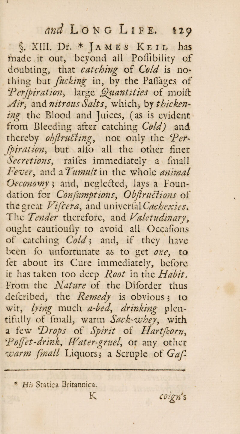 I and Long Life. 129 §. XIII. Dr. * James Keil has made it out, beyond all Pollibility of doubting, that catching of Cold is no¬ thing but fucking in, by the Paflages of ‘'Per/piration, large Quantities of moift Air^ and nitrous Salts, which* by thicken¬ ing the Blood and Juices, (as is evident from Bleeding after catching Cold) and thereby obfiruCting, not only the Per- fpiration, but alfo all the other finer Secretions, raifes immediately a final! Fever, and a Tumult in the whole animal Oeconomy ; and, neglected, lays a Foun¬ dation for Confumpt ions, Obfiruciions of the great Vifcera, and univerial Cachexies. The Tender therefore, and Valetudinary, ought eautioufiy to avoid all Occafions of catching Cold $ and, if they have been fo unfortunate as to get to fet about its Cure immediately, before it has taken too deep Root in the Habit, From the Nature of the Diforder thus deferibed, the Remedy is obvious 5 to wit, lying much a-bed, drinking plen¬ tifully of (mail, warm Sack-whey, with a few TDrops of Spirit of Hartfhorny Roffet-drink, Water-gruel, or any other warm fmall Liquors 5 a Scruple of Gaf * His Statica Britannica. K coign’s