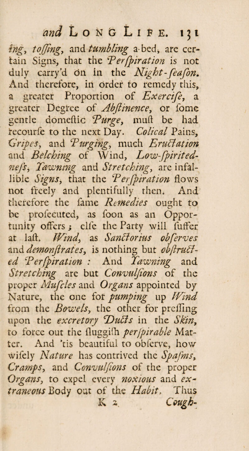 ingy toffingy and tumbling a bed, are cer¬ tain Signs, that the Perfpiration is not duly carry Vi on in the Night-feafon. And therefore, in order to remedy this, a greater Proportion of Exercife, a greater Degree of Ahjiinence, or feme gentle domeftic Purge, mud be had recourfe to the next Day. Colical Pains, Gripes, and 'Purging, much Emulation and Belching of Wind, Low-fpirited- nefs, Pawning and Stretching, are infal¬ lible Signs, that the Perfpiration flows not freely and plentifully them And therefore the fame Remedies oudit to be profeeuted, as foon as an Oppor¬ tunity offers ; elfe the Party will fuffer at laft. Wind, as Sanclorius obferves and demonfir ates9 is nothing but obftruEl- ed Perfpiration : And Pawning and Stretching are but Convulfions of the proper Mufcles and Organs appointed by Nature, the one for pumping up Wind from the Bowels, the other for prefling upon the excretory POutds in the Skin, to force out the fluggilh perfpirable Mat¬ ter. And Vis beautiful to obferve, how wifely Nature has contrived the Spafms, Cramps, and Convulfions of the proper Organs, to expel every noxious and ex¬ traneous Body out of the Habit, Thus K 2,. Cough-