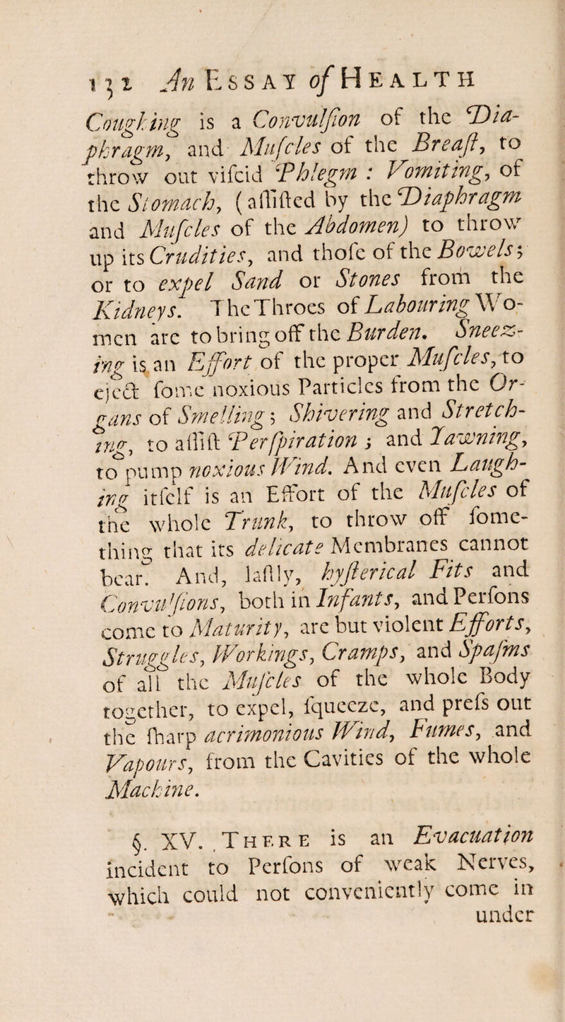 Coughing is a Convulfion of the Dia¬ phragm, and Mufcles of the Breafl, to throw out vifeid ‘Phlegm : Vomiting, of the Stomach, (abided by the Diaphragm and Mufcles of the Jbdomen) to throw up its Crudities, and thole of the Bowels; or to expel Sand or Stones from the Kidneys. The Throes of Labouring'^o- mcn arc to bring off the Burden* Sneer¬ ing is an Effort of the proper Mufcles, to eject fome noxious Particles from the Or¬ gans of Smelling; Shivering and Stretch¬ ing, to a Hi ft ‘Perfpiration ■, and Pawning, to pump noxious Hind. And even Laugh¬ ing irlclt is an Effort of the Mufcles of the whole Trunk, to throw off fome- thing that its delicate Membranes cannot bear. And, ladlv, hyfterical Fits and Convufions, both in Infants, andPerfons come to Maturity, are but violent Efforts, Struggles, Workings, Cramps, and SpaJ'ms of all the Muffles of the whole Body together, to expel, fqueeze, and prefs out the fharp acrimonious Wind, Fumes, and Vapours, from the Cavities of the whole Machine. §. XV. .There is an Evacuation incident to Perfons of weak Nerves, which could not conveniently come in under