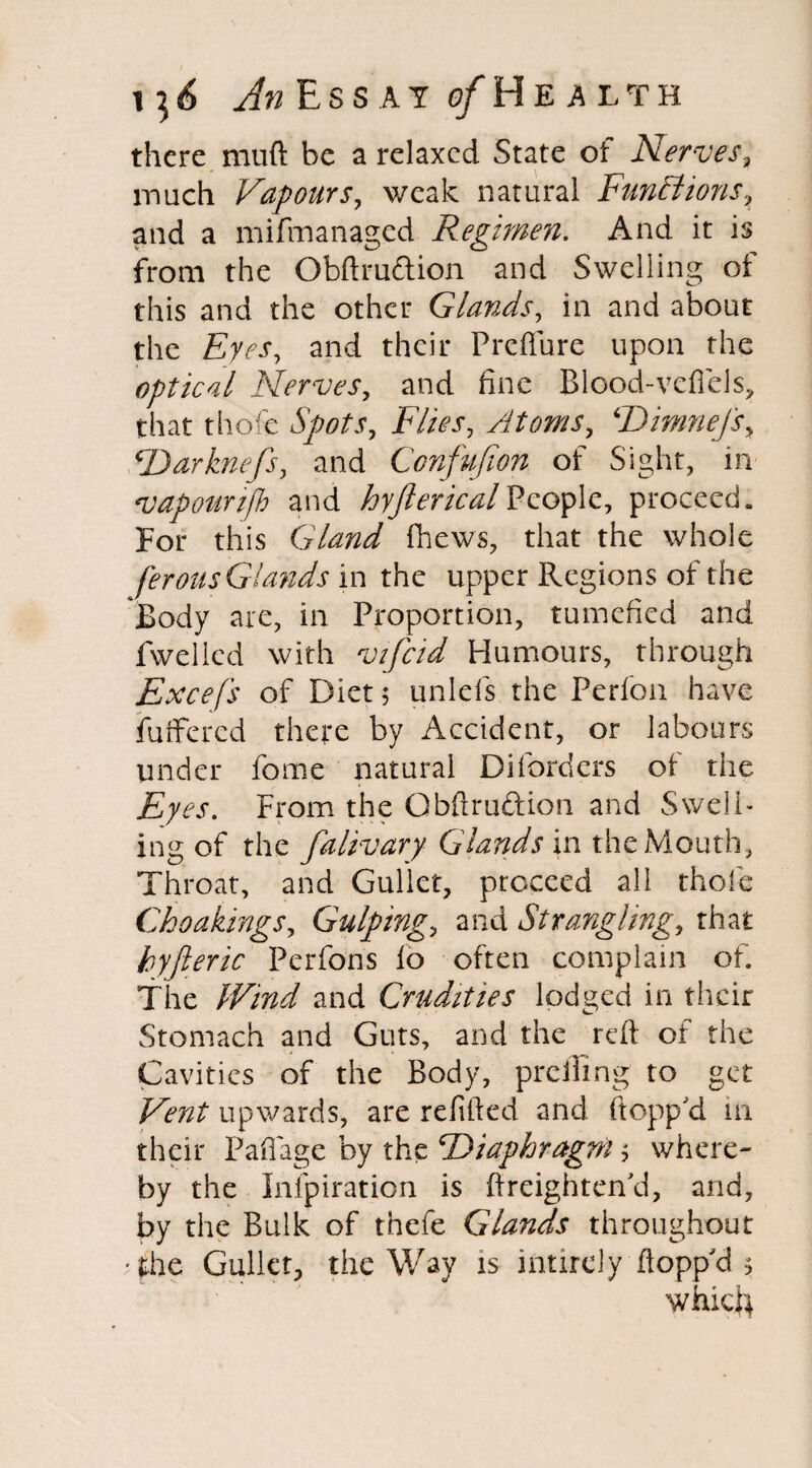 there nuift be a relaxed State of Nerves, much Vapours, weak natural Functions? and a mifmanaged Regimen. And it is from the Obftru&ion and Swelling of this and the other Glands, in and about the and their Preflure upon the optical Nerves, and fine Blood-vdlels? that thofe FZ/Vj*, Atoms, Dimnefsy Darknefs, and Confufion of Sight, in vapounfh and hyjlericalPeople, proceed. For this Gland (hews, that the whole ferous Glands in the upper Regions of the Body are, in Proportion, tumefied and fwelled with vifcid Humours, through Excef's of Diet; unlefs the Perfon have fuffered there by Accident, or labours under feme natural Diforders of the Eyes. From the Gbftruftion and Swell¬ ing of the falivary Glands in the Mouth, Throat, and Gullet, proceed all thole Choakings, Gulping., and Strangling, that by ft eric Perfons lo often complain of. The Wind and Crudities lodged in their Stomach and Guts, and the reft of the i . Cavities of the Body, preiling to get Vent upwards, are refilled and flopp'd in their Paflage by the Diaphragm ? where¬ by the Infpiration is (heighten'd, and, by the Bulk of thefe Glands throughout The Gullet, the Way is intirely flopp'd * which