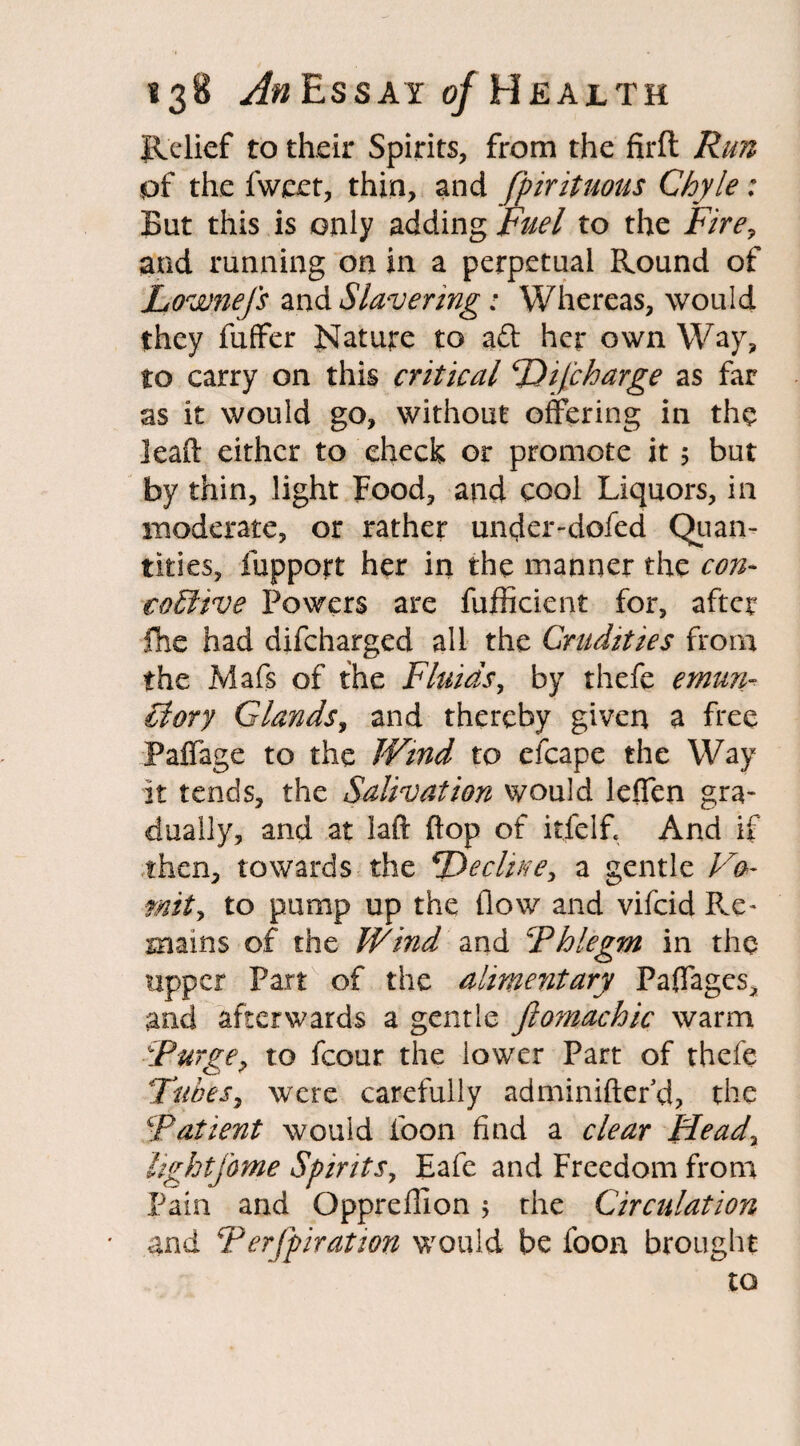 Relief to their Spirits, from the firft Run pf the fweet, thin, and fpirituous Chyle: But this is only adding Fuel to the Fire, and running on in a perpetual Round of Lownefs and Slavering: Whereas, would they fuffer Nature to aft her own Way, to carry on this critical PDiJcharge as far as it would go, without offering in the lead either to check or promote it 5 but by thin, light Food, and cool Liquors, in moderate, or rather under-dofed Quan¬ tities, fupport her in the manner the con- coElive Powers are fufficient for, after fhe had difcharged all the Crudities from the Mafs of the Fluids, by thefe emun- £lory Glands, and thereby given a free Paffage to the Wind to efcape the Way it tends, the Salivation would leffen gra¬ dually, and at iaft flop of itfelf. And if then, towards the Recline, a gentle Vo¬ mit y to pump up the flow and vifcid Re¬ mains of the Wind and 'Phlegm in the upper Part of the alimentary Paffages, and afterwards a gentle ftomachic warm Purge, to fcour the lower Part of thefe Tubes, were carefully adminiftehd, the Patient would foon find a clear Head, lightfome Spirits, Eafe and Freedom from Pain and Oppreflion ; the Circulation and Perfpiration would be foon brought to