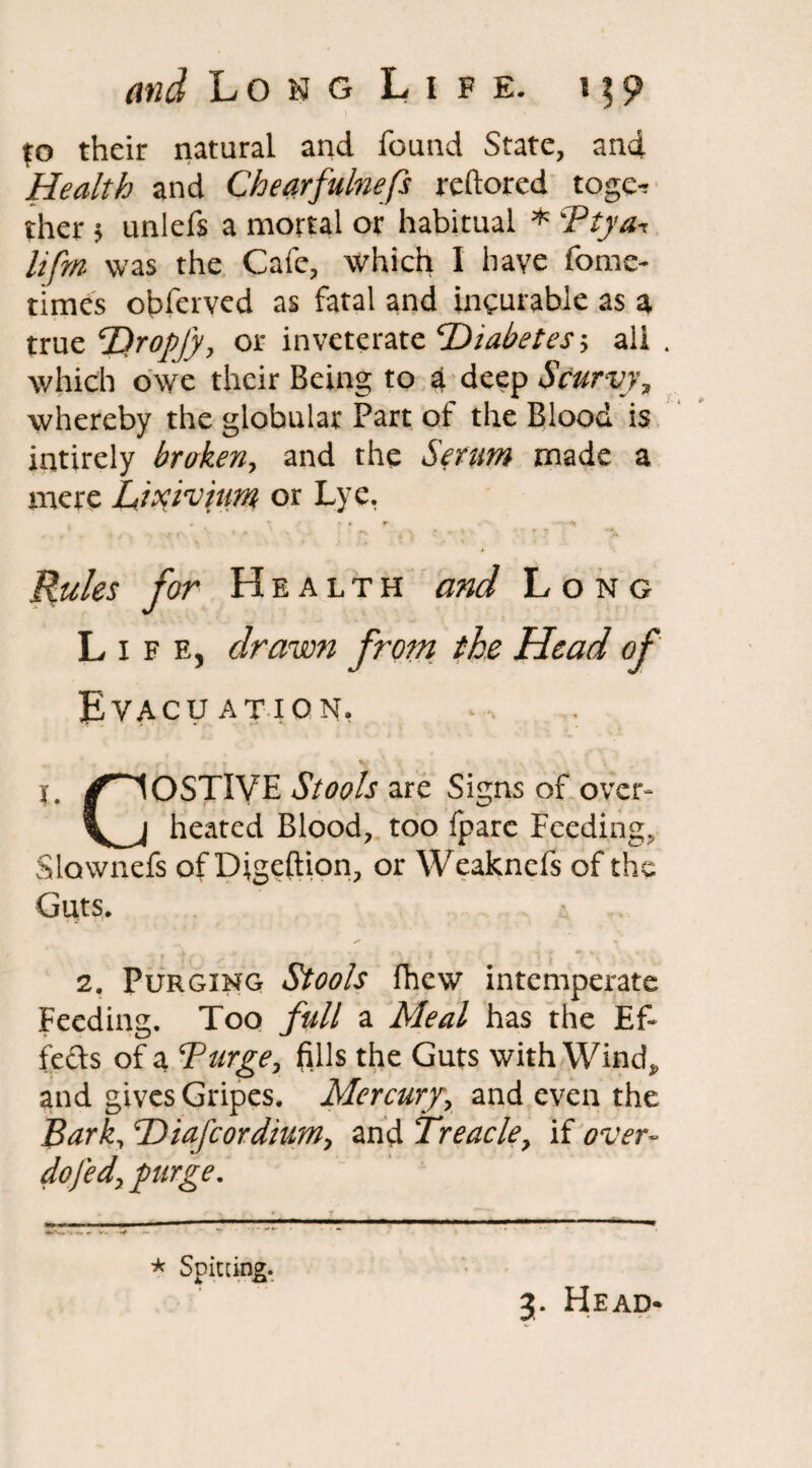 to their natural and found State, and Health and Chearfulnefs reftored togc^ ther 5 unlefs a mortal or habitual * Ptya^ lifm was the Cafe, which I have fome- times obferved as fatal and incurable as a true T)ropfy, or inveterate Diabetes > ail . which owe their Being to a deep Scurvy, whereby the globular Part of the Blood is intirely broken, and the Serum made a mere Lixivium or Lye. Mules for Health and Long Life, drawn from the Head of Evacuation, r. /COSTIVE Stools are Signs of over- \s_j heated Blood, too fpare Feeding, Slawnefs of Digeftion, or Weaknefs of the Guts. 2. Purging Stools fhew intemperate Feeding. Too full a Meal has the Ef¬ fects of a Purge, fills the Guts with Wind* and gives Gripes. Mercury, and even the BarL PDiafcordium, and Treacle, if over- dofed, purge. * Spitting. 3. Head-