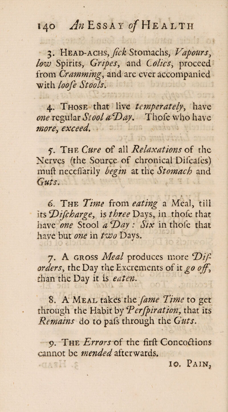 / .f «* t * 3. Head-achs,^/^ Stomachs, Vapours3 low Spirits, Gripes, and Colics, proceed from Cramming, and are ever accompanied with Stools. 4. Those that live temperately, have regular <0 2W. Thofe who have exceed, 7. The Cm of all Relaxations of the Nerves (the Source of chronical Difeales) muft necefiarily at the Stomach and GWj. • - - ' 1 * - * 6. The 77^ from eating a Meal, till its 2'lifebarge., is three Days, in thofe that have one Stool a Day : Six in thofe that have but one in two Days. t £ ' ¥ .#* ' , • '■( \> * >», 7. A gross Meal produces more *Dip orders, the Day rhe Excrements of it ^0 07^ than the Day it is eaten. 8. A Meal takes the77^ to get through the Habit by Eerfpiration, that its Remains do to pafs through the Guts. 9. The Errors of the firft Conco&ions cannot be mended afterwards, io, PaiNj