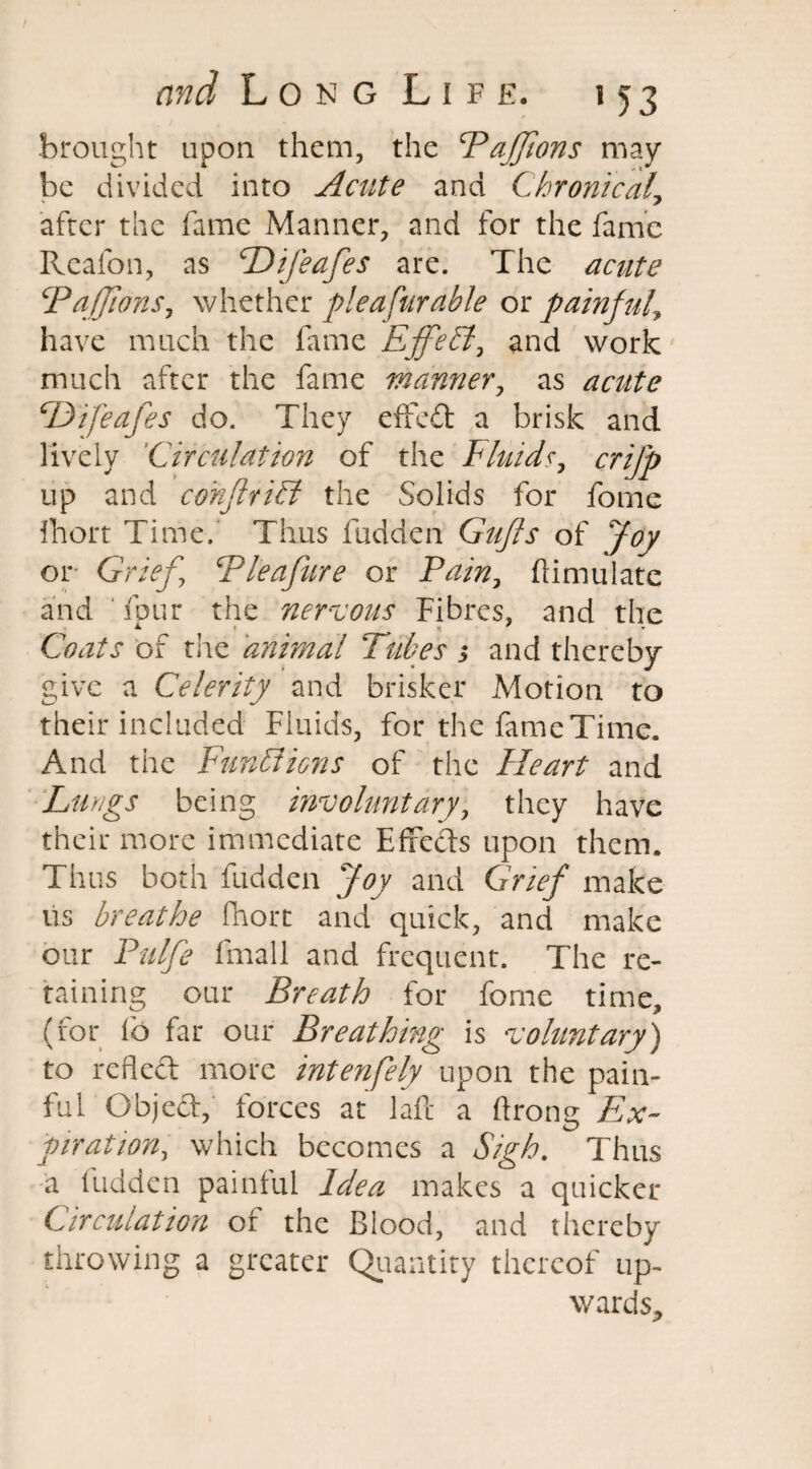 brought upon them, the FaJJions may be divided into Acute and Chronical\ after the fame Manner, and for the fame Reafon, as Hifeafes are. The acute FaJJions, whether plea fumble or painful, have much the fame EffeFt, and work much after the fame manner, as acute Difeafes do. They efifeft a brisk and lively Circulation of the Fluids, crifp up and cohflriti the Solids for fome fhort Time. Thus fudden Guffs of Joy or Grief.’ Flea fare or Fain, ftimulate and four the nervous Fibres, and the Coats of the animal Tubes ; and thereby give a Celerity and brisker Motion to their included Fluids, for the fame Time. And the Functions of the Heart and Lungs being involuntary, they have their more immediate Efrefts upon them. Thus both fudden Joy and Grief make us breathe fhort and quick, and make our Pul he fmall and frequent. The re¬ taining our Breath for fome time, (for lb far our Breathing is voluntary) to refleft more intenfely upon the pain¬ ful Gbjed, forces at laft a ftrong Ex¬ piration, which becomes a Sigh. Thus a fudden painful Idea makes a quicker Circulation of the Blood, and thereby throwing a greater Quantity thereof up, wards.