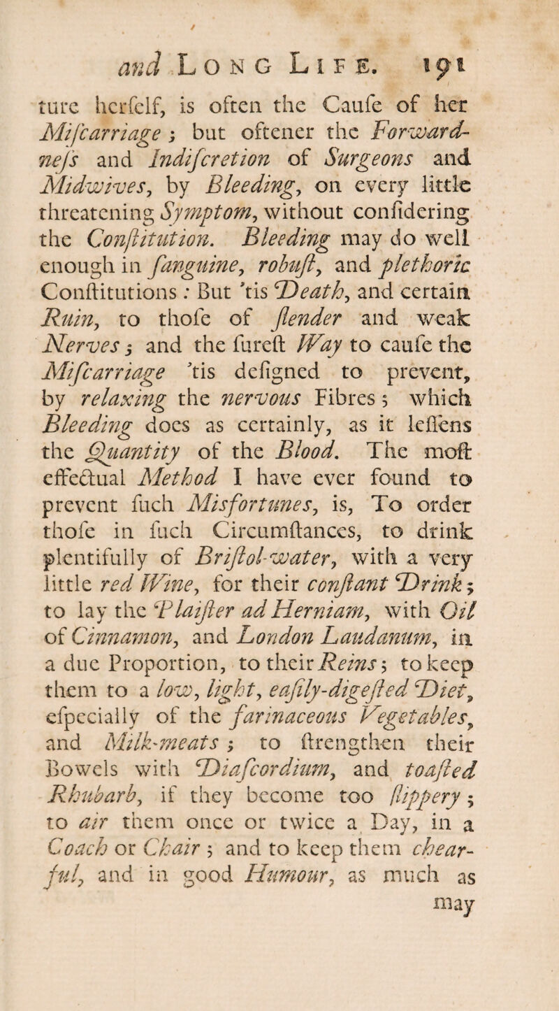 / and Long Life. ijm tore hcrfclf, is often the Caufe of her Mifcarriage ; but oftener the Forward- nefs and lndifcretion of Surgeons and Midwives, by Bleeding, on every little threatening Symptom, without confidering the Confutation. Bleeding may do well enough in [anguine, robuft, and plethoric Conftitutions : But 'tis Death, and certain Ruin, to thole of fender and weak Nerves j and the fureft Way to caufe the Mifcarriage tis deligned to prevent, by relaxing the nervous Fibres 5 which Bleeding docs as certainly, as it leflens the Quantity of the Blood. The moft effe&ual Method I have ever found to prevent fuch Misfortunes, is, To order thole in luch Circumftances, to drink plentifully of Br if ol-water, with a very little red Wine, for their confant Drink; to lay the Blaifer adHerniam, with Oil of Cinnamon, and London Laudanum, in a due Proportion, to their Reins 5 to keep them to a low, light, eafily-digefed Diet, efpccially of the farinaceous Vegetables, and Mi IF meats > to ftrengthen their Bowels with Diafcordium, and toafted Rhubarb, if they become too fhppery; to air them once or twice a Day, in a Coach or Chair and to keep them chear- jul? and in good Humour, as much as