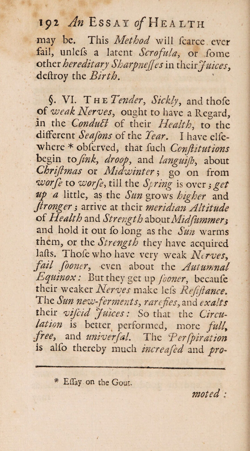 may be. This Method will fcarce ever fail, unlefs a latent Scrofula, or fome other hereditary Sharpnejjesm their Juices, deftroy the Birth. §. VI. The Tender, Sickly, and thofe of Nerves, ought to have a Regard, in the Conduct of their Health, to the different Seafons of the Tear. I have elfe- where * obferved, that fuch Confutations begin to Jink, droop, and languijh, about Chriftmas or Midwinter $ go on from vuorfie to worfe, till the Spring is over get up a little, as the Sun grows higher and Jtronger; arrive at their meridian Altitude of Health and Strength aboutMidfummer$ and hold it out fo long as the Sun warms them, or the Strength they have acquired lafts. Thofe who have very weak Nerves, fail fooner, even about the Autumnal Equinox: But they get up fooner, becaufe their weaker Nerves make lefs Refiftance. The &7Z new ferments, rarefies, and exalts their vij'cid Juices: So that the Circu¬ lation is better performed, more full\ free, and universal. The R erfpir at ion is alfo thereby much increafied and * Effay-on the Gouc. moted :
