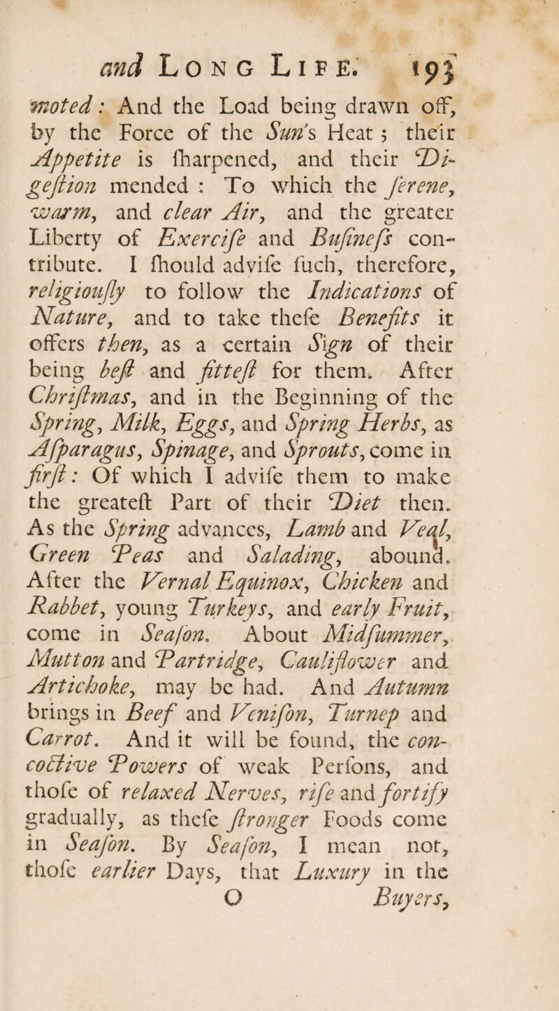 woted: And the Load being drawn off, by the Force of the Suns Heat 5 their Appetite is fharpened, and their SDL gefition mended : To which the fierene, warm, and clear Air, and the greater Liberty of Exercifie and Bufinefs con¬ tribute. I fhould advife fuch, therefore, religioufily to follow the Indications of Nature, and to take thefe Benefits it offers then, as a certain Sign of their being befit and fitteji for them. After Chrifimas, and in the Beginning of the Spring, Milk, Eggs, and Spring Herbs, as Afiparagus, Spinage, and Sprouts, come in firfit: Of which I advife them to make the greateft Part of their Diet then. As the Spring advances, Lamb and Veql, Green cPeas and Salading, abound. After the Vernal Equinox, Chicken and Rabbet, young Turkeys, and early Fruit, come in Seafon. About Mid Cummer, Mutton and Partridge, Cauliflower and Artichoke, may be had. And Autumn brings in Beef and Venifion, Tiirnep and Carrot. And it will be found, the con- coctive Powers of weak Perfons, and thofe of relaxed Nerves, rifie andfortify gradually, as thefe ftronger Foods come in Seafion. By Seafon, I mean not, thofe earlier Days, that Luxury in the O Buyers,