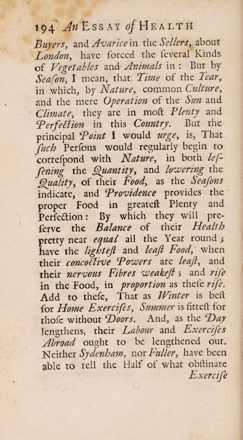 Buyers, and Avarice in the Sellers, about London, have forced the feveral Kinds of Vegetables and Animals in : But by Seafon, I mean, that Time of the Tear, in which, by Nature, common Culture, and the mere Operation of the Sun and Climate, they are in molt Plenty and PerfeBion in this Country. But the principal ‘Point I would urge, is. That fuch Perfons would regularly begin to correfpond with Nature, in both left- fening the Quantity, and lowering the Quality, of their Food, as the Seafons indicate, and Providence provides the proper Food in greateft Plenty and Perfection: By which they will pre- lerve the Balance of their Health pretty near equal all the Year round ■> have the light eft and leaft Food, when their concoBive Powers are leaft, and their nervous Fibres weakeft; and rife in the Food, in proportion as thefe rife. Add to thefe. That as Winter is belt for Home Exercifes, Summer is fitted for thofe without Doors. And, as the Day lengthens, their Labour and Exercifes Abroad ought to be lengthened out. Neither Sydenham, nor Ftdler, have been able to tell the Half of what obftinate Exercife