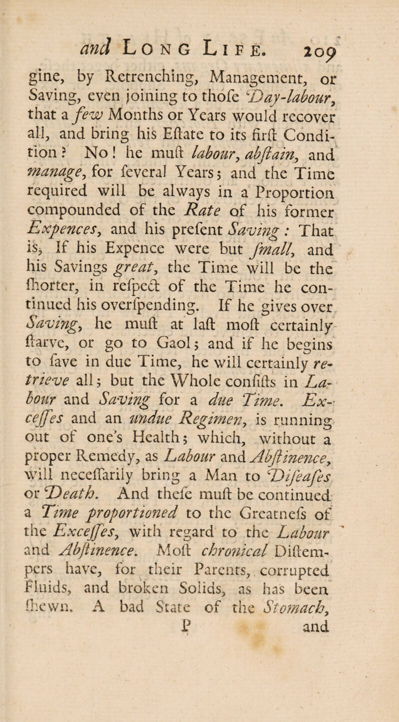 gine, by Retrenching, Management, or Saving, even joining to thofe cDay-labour, that a few Months or Years would recover all, and bring his Eftate to its firft Condi¬ tion ? No ! he muft labour, abftain, and manage, for feveral Years 5 and the Time required will be always in a Proportion compounded of the of his former Expences, and his prefent Saving : That is, If his Expence were but Jmall, and his Savings great, the Time will be the fhorter, in refped of the Time he con¬ tinued his overfpending. If he gives over Saving, he muft at laft moft certainly ftarve, or go to Gaol ; and if he begins to fave in due Time, he will certainly re¬ trieve all; but the Whole conftfts in La¬ bour and Saving for a due Time. Ex- cejfes and an undue Regimen, is running out of ones Health; which, without a proper Remedy, as Labour and Abjlinence, will neceftarily bring a Man to Difeafes or Death. And thefe muft be continued a Time proportioned to the Greatnefs of the Excejjes, with regard to the Labour and Abjlinence. Moft chronical Diftem- pers have, for their Parents, corrupted fluids, and broken Solids, as has been fhewn. A bad State of the Stomach, P and (