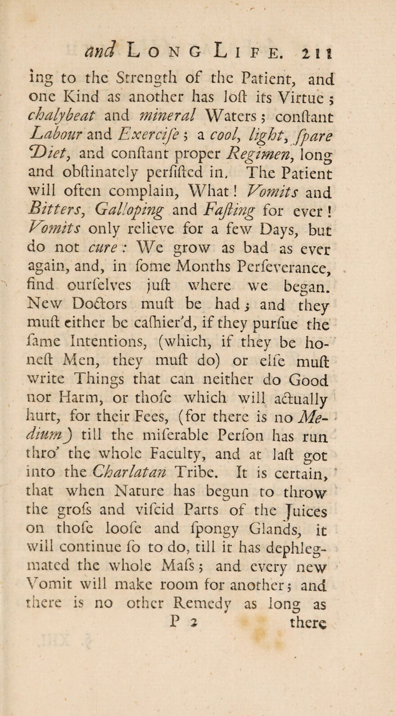 ing to the Strength of the Patient, and one Kind as another has loft its Virtue > chalybeat and mineral Waters 5 conftant Labour and Exercife ; a cool, light> {pare Diet, and conftant proper Regimen, long and obftinately perfifted in, The Patient will often complain. What! Vomits and Bitters, Galloping and Fajling for ever ! Vomits only relieve for a few Days, but do not cure : We grow as bad as ever again, and, in feme Months Pcrfeverance, find ourfelves juft where we began. New Dodors muft be had j and they muft cither be cafhier'd, if they purfue the fame Intentions, (which, if they be ho¬ ne ft Men, they muft do) or elfe muft write Things that can neither do Good nor Harm, or thofe which will actually hurt, for their Fees, (for there is no Me¬ dium) till the miferable Perfon has run thro the whole Faculty, and at laft got into the Charlatan Tribe. It is certain, * that when Nature has begun to throw the grofs and vifeid Parts of the Juices on thofe loofe and fpongy Glands, it will continue fb to do, till it has dephleg- mated the whole Mafs 5 and every new Vomit will make room for another 5 and there is no other Remedy as long as P 2 there