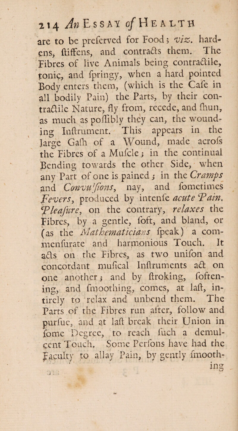 are to be preferved for Food; viz. hard¬ ens, ftiffens, and contracts them. The Fibres of live Animals being contradile, tonic, and fpringy, when a hard pointed Body enters them, (which is the Cafe in all bodily Pain) the Parts, by their con¬ tractile Nature, fly from, recede, and fhun, as much as poffibly they can, the wound¬ ing Inftrument. This appears in the large Gafh of a Wound, made acrofs the Fibres of a Mufc'te; in the continual Bending towards the other Side, when any Part of one is pained j in the Cramps and Convu'Jions, nay, and fometimes Fevers, produced by intenfe acute ‘Pain. Pleafure, on the contrary, relaxes the Fibres, by a gentle, foft, and bland, or (as the Mathematicians fpeak) a com- menfurate and harmonious Touch. It ails on the Fibres, as two unifon and concordant muftcal Inftruments aft on one another; and by Broking, foften- ing, and fmoothing, comes, at laft, in- tirely to relax and unbend them. The Parts of the Fibres run after, follow and purfue, and at laft break their Union in fomc Degree, to reach Inch a demul¬ cent Touch, Some Perfons have had the faculty to allay Pain, by gently fmooth-