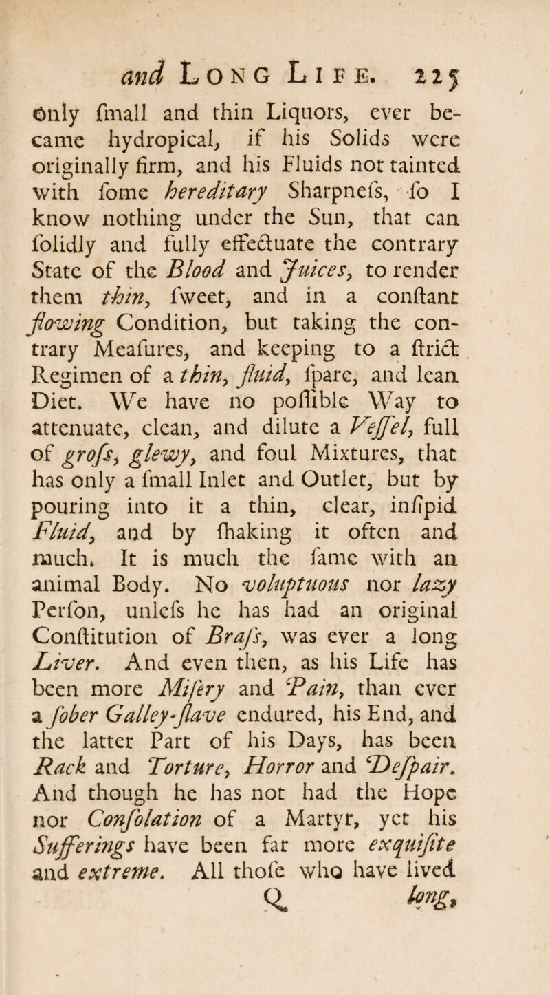 Only fmall and thin Liquors, ever be¬ came hydropical, if his Solids were originally firm, and his Fluids not tainted with fome hereditary Sharpnefs, fo I know nothing under the Sun, that can folidly and fully effectuate the contrary State of the Blood and Juices, to render them thin, fweet, and in a conftant flowing Condition, but taking the con¬ trary Meafures, and keeping to a ftriCl Regimen of a thin, fluid, ipare, and lean Diet. We have no poffible Way to attenuate, clean, and dilute a Veflel, full of grofs, glewy, and foul Mixtures, that has only a fmall Inlet and Outlet, but by pouring into it a thin, clear, infipid Fluid, and by fhaking it often and much* It is much the fame with an animal Body. No voluptuous nor lazy Perfon, unlefs he has had an original Conftitution of Brajs, was ever a long Liver. And even then, as his Life has been more Mifery and Bain, than ever a fober Galley flave endured, his End, and the latter Part of his Days, has been Rack and Torture, Horror and Dejpair. And though he has not had the Hope nor Confolation of a Martyr, yet his Sufferings have been far more exquiflte and extreme. All thofe who have lived <sL bug*