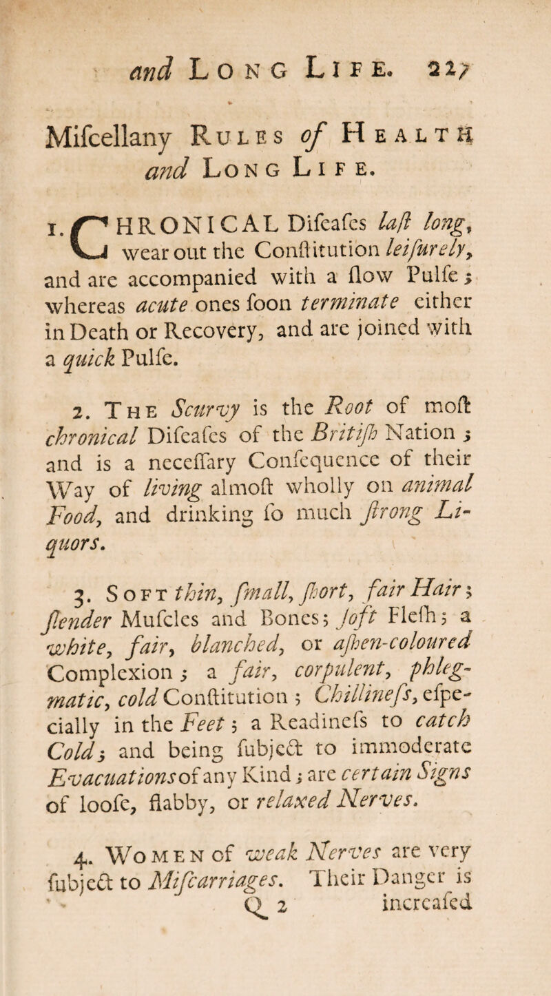 Mifcellany Rules of Health and Long Life. HR ON I CAL Difeafes lafl long, VJ wear out the Conftitution lei purely, and are accompanied with a flow Pulfe; whereas acute ones foon terminate either in Death or Recovery, and are joined with a quick Pulfe. 2. The Scurvy is the Root of moft chronical Difeafes of the Britijh Nation s and is a neceffary Confequence of their Way of living almoft wholly on animal Food, and drinking fo much ftrong Li¬ quors. 3. Soft thin, fmall, Jhort, fair Hair; jlender Mufcles and P>oncs; Joft Flefli; a white, fair, blanched, or afhen-coloured Complexion j a fair, corpulent, phleg¬ matic, cold Conftitution ; Chiliiuefs, e fpe- dally in the Feet; a Readinefs to catch Cold} and being fubjcft to immoderate Evacuations o{ any Kind; are certain Signs of loofe, flabby, or relaxed Nerves. 4. Women of weak Nerves are very fubjed to Mifcarriages. Their Danger is Q.2 incrcafcd