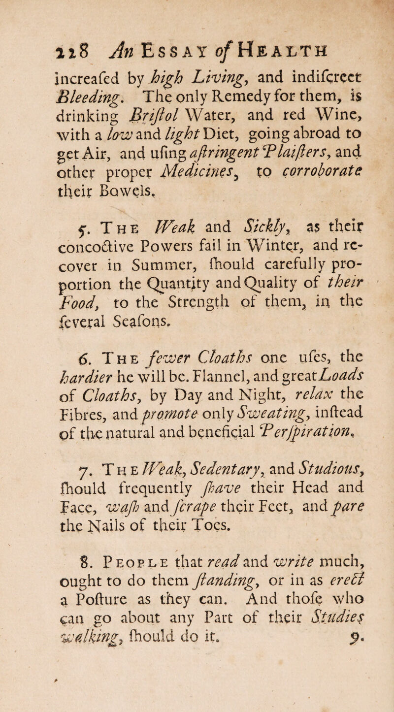 increafed by high Living,, and indifcrcct Bleeding. The only Remedy for them, is drinking Brijlol Water, and red Wine, with a low and light Diet, going abroad to get Air, and ufing aftringent Phifers, and other proper Medicines5 to corroborate their Bowels, f. The Weak and Sickly, as their concodive Powers fail in Winter, and re¬ cover in Summer, fhould carefully pro¬ portion the Quantity and Quality of their Food, to the Strength of them, in the feveral Seafons. 6. The fewer Cloaths one ufes, the hardier he will be. Flannel, and greatLoads of Cloaths, by Day and Night, relax the Fibres, and promote only Sweating, inftead of the natural and beneficial P erfpir at ion. 7. T h e JVeak, Sedentary, and Studious, fhould frequently pave their Head and Face, wap and [crape their Feet, and pare the Nails of their Toes. 8. People that read and write much, ought to do them [landing, or in as ereSi a Pofture as they can. And thofe who can go about any Part of their Studies walking, fhould do its 9.