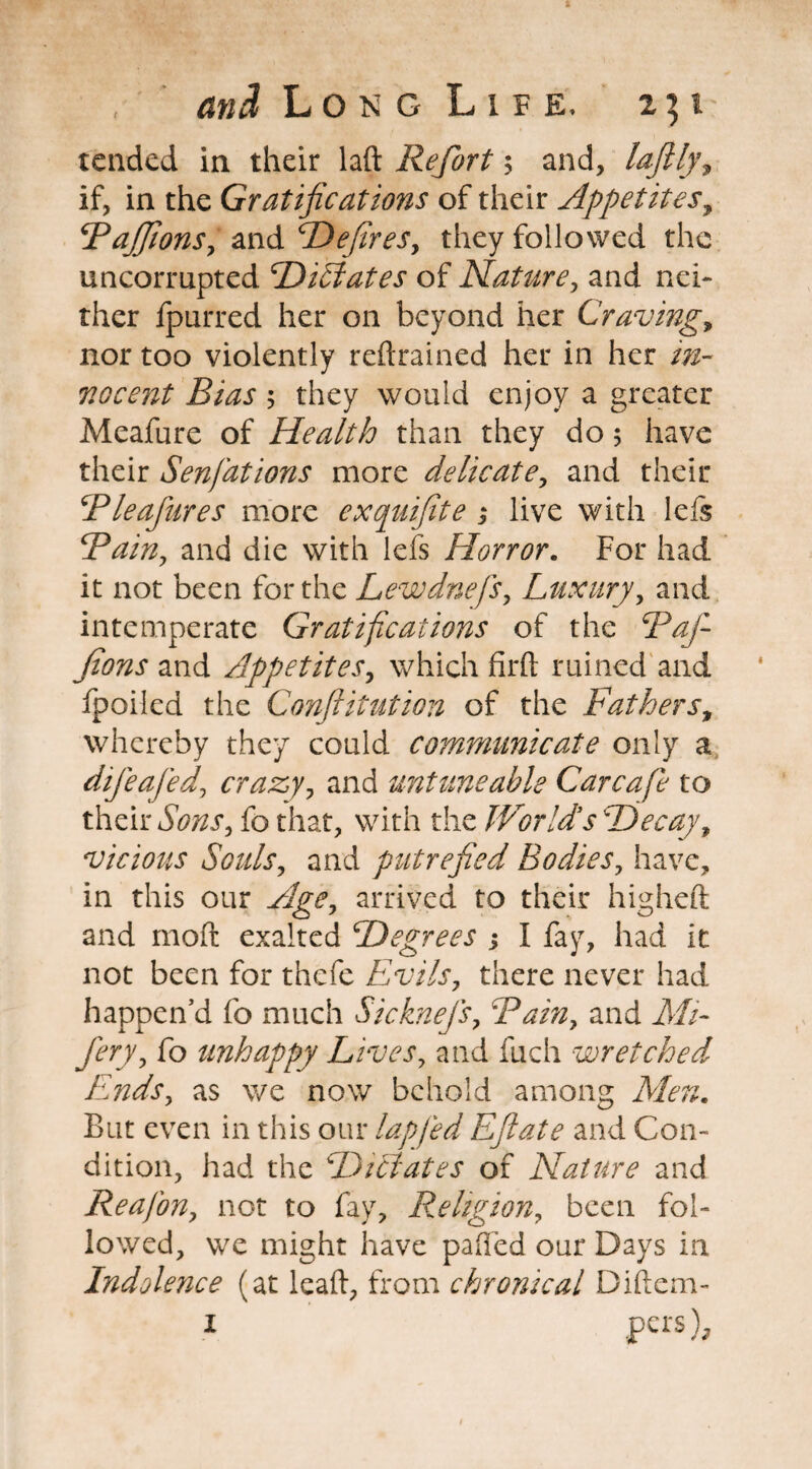 tended in their laft Refort; and, laftlj, if, in the Gratifications of their Appetites, \Rajfions, and Defir es, they followed the uncorrupted Dictates of Nature, and nei¬ ther fpurred her on beyond her Craving, nor too violently refrained her in her in¬ nocent Bias $ they would enjoy a greater Meafure of Health than they do 5 have their Senfations more delicate, and their Bleafures more exquifite ; live with left Bain, and die with left Horror. For had it not been for the Lewdnefs, Luxury, and intemperate Gratifications of the Baf- fions and Appetites, which fil'd ruined and fpoiled the Conftitution of the Fathers, whereby they could communicate only a difeafed, crazy, and untune able Car cafe to their fo that, with the World's Decay, vicious Souls, and putrefied Bodies, have, in this our Age, arrived to their higheft and mod exalted Degrees ; I fay, had it not been for thefe Evils, there never had happen’d fo much Sicknefs, Bainy and il//- fo unhappy Lives, and fuch wretched. Ends, as we now behold among Aden. But even in this our lap fed Efiate and Con¬ dition, had the Dictates of Nature and Re afon y not to fay. Religion, been fol¬ lowed, we might have paffed our Days in Indolence (at lead, from chronical Didcm- 1 pers).