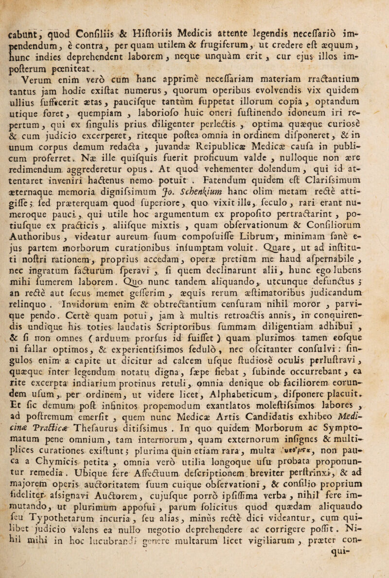 cabunt, quod Confiliis & Hiftoriis Medicis attente legendis neceffario im¬ pendendum , e contra, perquam utilem & frugiferum, ut credere eft aequum, hunc indies deprehendent laborem, neque unquam erit, cur ejus illos im- pofterum pceniteat. Verum enim vero cum hanc apprime neceiTariam materiam rradantium tantus jam hodie exiftat numerus, quorum operibus evolvendis vix quidem ullius fufftcerit aetas, paucifque tantum fuppetat iliorum copia , optandum utique foret, quempiam , laboriofo huic oneri fuflinendo idoneum iri re» pertum, qui ex lingulis prius diligenter perle&is , optima quaeque curiose & cum judicio excerperet , riteque poftea omnia in ordinem difponeret , 81 in unum corpus demum redadia , juvandae Reipublicse Medici caufa in publi¬ cum proferret o Nae ille quifquis fuerit proficuum valde , nulloque non aere redimendum, aggrederetur opus.. At quod vehementer dolendum, qui id at¬ tentaret inveniri ha&enus nemo potuit . Fatendum quidem efl: Clarifsimum aeternaque, memoria dignifsimum Jo, Scbenkjum hanc olim metam redle atti- giffe, fed praeterquam quod fuperiorc, quo, vixit ille, feculo, rari erant nu¬ meroque pauci, qui utile hoc argumentum ex propofito pertra&arint , po- tiufque ex pradUcis ,. aliifque mixtis , quam obfervationum 8c Confiliorum Authoribus , videatur aureum fiium compofuiffe Librum, minimam fane e- jus partem morborum curationibus iniumptam voluit. Quare, ut ad inffitu- ti noftri rationem,, proprius accedam, operae pretium me haud afpernabile , nec ingratum fadturum lperavi ,, fi quem declinarunt alii, hunc ego Jubens mihi fumerem laborem. Quo nunc tandem aliquando,, utcunque defundlus 5 an redte aut fecus memet geflerim , sequis rerum aeftimatoriBus judicandum relinquo . Invidorum enim 8c obtredbantium cenfuram nihil moror , parvi¬ que pendo. Certe quam potui, jam a multis retroadtis annis, in conquiren¬ dis undique his toties* laudatis Scriptoribus fummam diligentiam adhibui , 8c fi non omnes (arduum pmrfus id fui fiet ) quam plurimos tamen cofque ni fallar optimos, &. experientifsimos fedulo t nec ofcitanter confulvi : (in- gulos enim' a capite ut dicitur ad calcem ufque ftudiose oculis perluftravi, quaeque inter legendum notatu digna, faepe fiebat , fubinde occurrebant, ea rite excerpta: indiarium protinus retuli, omnia denique ob faciliorem eorun¬ dem ufum,, per ordinem, ut videre licet, Alphabeticum, difponere placuit. Et fic demum? poft infinitos propemodum exantlatos moleftifsimos labores , ad poftrernum emerfit , quem nunc Medicae Artis Candidatis exhibeo Medi¬ cina Trafiica Thefaurus ditifsimus . In quo quidem Morborum ac Sympto¬ matum pene omnium, tam internorum, quam externorum infignes & multi¬ plices curationes exiflunt, plurima quin etiam rara, multa non pau¬ ca a Chymicis petita , omnia vero utilia longoque ufu* probata proponun¬ tur remedia . Ubique fere Affedtuum deferiptionem breviter perltrinxi, & ad majorem operis audioritatem fuum cuique obfervationi, 8c confilio proprium fideliter^ alsignavi Audlorem, cujufque porro ipfifiima verba, nihil fere im¬ mutando, ut plurimum appofui , parum folicitus quod quaedam aliquaudo feu Typothetarum incuria, feu alias, minus redte dici videantur, cum qui¬ libet judicio valens ea nullo negotio deprehendere ac corrigere poftit. Ni¬ hil mihi in hoc lucubrandi genere multarum licet vigiliarum , praeter con-