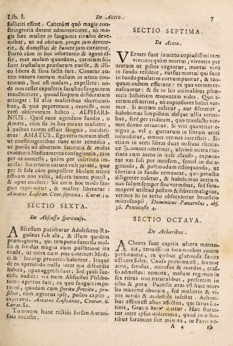 Lib. I. De Aceto. folliciti eflfent. Caiterurti quo magis con- {trmgencia darent admoverentve, eo ma¬ gis hsc mulier in fanguinis rivulos deve¬ niebat, ut ad obitum prope jam devene¬ rit, & domeftici de funere jam curarent. Porro cum in hoc infortunio & agone ef- fet, ecce molam quandam, carneum fci- iicet fruftulum prxdurum eraifit, Sc illi- co libera S: fana fadta fuit. Conatur au¬ tem natura tantum malam in utero con¬ tentum , dioc eft molam , expellere: un¬ de non cedat expultrix facultasfanguinem tranfmittere, quoad fcopum defideratum attingat : Id aliis mulieribus abortienti¬ bus» Sc qux pep eremo t j eveni de , non rar6 obfervatum habeo -. ALPHARI- NiUS. Quid tunc agendum fuades , o Amate, cum dc in has enixas mulieres , a quibus tantus effluit ianguis , incideri¬ mus AMATOS . Ego vero tantum abeR ut confringentibus tunc utar remediis , ut potius ad abortum facientia & molas e voca nt i a Med ica meti ta con f ug i entia , ta m per os conceda , quam per inferiora im- mida: hic etenim natura vult juvari, qme per fe fola cum propellere Molam utero affixam non-valet,'adjuta tamen poteft', & opus conficit: Sic enim hoc modo fan- gms reprimitur , & mulier liberatur : Amatus Liiftm. Cent.jeptima. Curat ^4, SECTIO SEXTA. A bfceff u fpirituofo* ABfceflum patiebatur Adolefcens Ra- gufeusTub ala , & illum quidem pramagnum, qui temporis fuccetfu mol¬ lis Sc lividus magna cum pulfatione ita evafit, ut intra eum pus contineri Medi¬ ci & ' hirorgi pro certo haberent. Itaque de eo aperiendo nulla inter eos difcordia habita, opus aggredi fune; Sed quali fuc- cedu audite: vix enim Abfcetfus Phlebo¬ tomo apertus fuit ^ ex quo fangmsimpe- ttio.se, quodam cum fp tritu fi re Di tu, pro- [ilnit> cum tegrotus ipfe, podto capite , expnavit. Amatus Lufitanus, Centur, 6. Curat. 82. Tumorem hunc fc&itis forfan Aneuri- ima voca det. SECTIO SEPTIMA. Ds Aceto* VErmes funt in aceto copioiidimi tam viventes quam mortui; viventes per acetum ut pifces vagantur, mortui vero in fundo reddent, rurfus mortui qui fune in fundopauJatim corrumpuntur, Sc taa» quam nubem efficiunt.* cx qua vermes re- nafcunmr : Sc dc in his animalibus phos- meis dii floriam renovatam vides . Quo a- cetumeftacrius, eo copiodores habec ver¬ mes . Si acetum coletur , aut dltrecur , habebimus limpidum abfque ullis vermi¬ bus, fere,per triduum, quo tranfa(5lo ver¬ mes denuo oriuntur. Si vini quantitas e- xigtia 4. vel ^ guttarum in libram aceti infundatur, omnes vermes interficit. Si- etiam in aceti libras duas mifceas cheria- cx 5**omnes interimit, ultimo mixta the» liaca eum aceto in yafe claufo , expona¬ tur vas foli per menfem, femel in die a- gitando, & poftmodum relinquendo, ut theriaca in fundo remaneat, quo peradto diligenter coletur, Sc habebimus acetum non folumfemper fine vermibus, fed fum- mopere utile ad pedem & febres malignas, vei mes hi in aceto obfervantur beneficio microfcopii . Dominicus Panaroius , obf. 36. Pemecofte 4. SECTIO /OCTAVA. De Ach oribus . AChores funt capitis ulcera ftianan*. tia, tcnuifliims foismintbus cutem perforantia , ex quibus glutmofa faaies edliierefolet. Caufa proxima-eft, humor acris, ferofus, nitrofus Sc mordax , craf- io ad mi itus: remota, malum regimen in fex rebus non naturalibus , prefercim in cibo & potu Puerilis ictas eft huic mor¬ bo maxime obnoxia , fed mulieres Sc vi¬ ros aenus Sc moleftiiis infeftac . Achori- ous affinis eft alius affedtus, qui favus Ea* tinis , Gliccis ^Cnrov dicitur • Irlxc ftatui- tur inter ipfos dilierentia, quod in acfto,- ribus foramina fint minora , in Favis ve* A 4