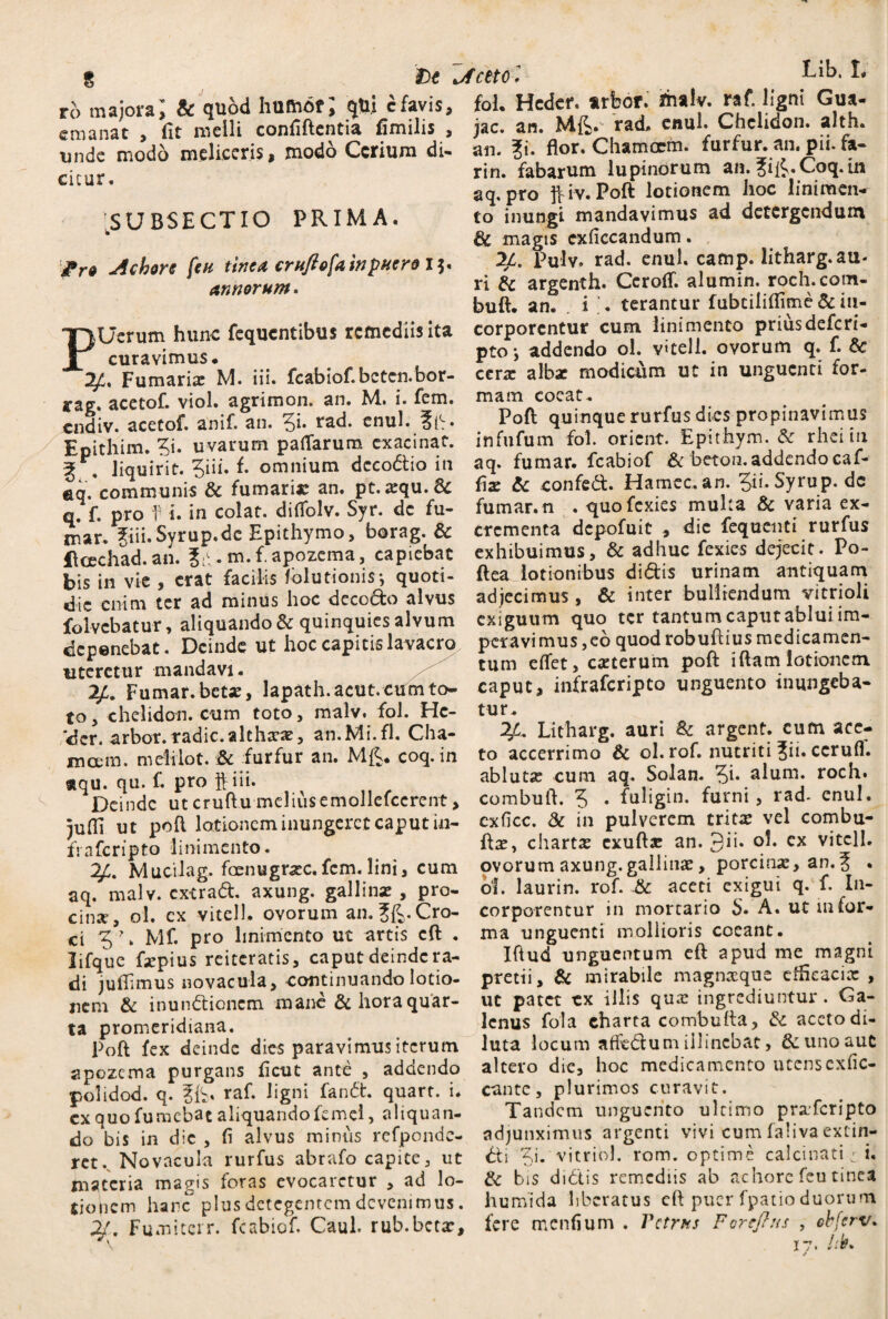 De vfcttol ro majora; & quod hufoof; qU.i cfavis, emanat , fit melli conflftentia fimilis , unde modo meliceris, modo Ccrium di- cicur. foL Hcdcr. arbor, ifhalv. raf. ligni Gua- jac. an. Mft. rad, enul. Chelidon, alth. .SUBSECTIO PRIMA. jichore fcu tinca crufiofa in puero 13 annorum. p an. ?i. flor. Chamcem. furfur, an. pii. fa- rin. fabarum lupinorum an. Jif^.Coq. in aq. pro fc iv. Poft lotionem hoc linimen¬ to inungi mandavimus ad detergendum & magis cxflccandum. 21, Pulv. rad. enul. camp. litharg.au- ri & argenth. Ceroflf. alumin. roch.com- buft. an. i ‘. terantur fubtiliflime & itx- Uerum hunc fequentibus remediis ita corporentur cum linimento priusdefcrt- curavimus. Pt0i addendo ol. vtell. ovorum q. f. & 71. Fumaria: M. iii. fcabiof. bcten.bor- cerae albae modicum ut in unguenti for- ’ ‘ ^ mam coeat. Poft quinque rurfus dies propinavimus infufum fol. orient. Epithym. & rhei in aq. fumar. fcabiof & beton. addendo caf- flae & confed. Hamec. an. 5ii-Syrup. dc fumar.n . quofexies mulca & varia ex¬ crementa depofuic , dic fequenti rurfus exhibuimus, & adhuc fexies dejecit. Po¬ ft ea lotionibus didis urinam antiquam adjecimus, & inter bulliendum vitrioli exiguum quo ter tantum caput ablui im¬ peravimus, eo quod robuftius medicamen¬ tum eflet, exterum poft iftam lotionem rag. acetoft viol. agrimon. an. M. i. lem. endiv. acetof. anif. an. 5** rad. enul. Epithim. ?i. uvarum paflarum cxacinat. g . liquirit. 3iii. f. omnium dcco&io in eq. communis 6e fumari» an. pt.xqu.6c q. f. pro f i. in colat, diflblv. Syr. dc fu¬ mar. pi.Syrup.de Epithymo, borag. Sc Hcechad. an. p. m.fapozema, capiebat bis in vie , erat facilis fblutionis*, quoti¬ die enim ter ad minus hoc decodo alvus folvebatur, aliquando dc quinquies alvum deponebat. Deinde ut hoc capitis lavacro uteretur mandavi. Fumar.betx, lapath.acut.cumto- caput, infraferipto unguento inungeba* to, chelidon, cum toto, malv. fol. Hc- tur. der. arbor.radie.alchxx, an.Mi.fl. Cha- ^ Litharg. auri & argent. cum ace- moem. melilot. & furfur an. Mfi. coq. in to accerrimo & ol. rof. nutriti ?n. ccrufl. aqu. qu. f. pro ff iii. ablutx cum aq. Solan. Qu alum, roch. Deinde utcruftumeliusemollefccrcnt, combuft. 5 • fuligin. furni, rad- enul. iufli ut poft lotionem inungeret caput in- cxficc. & in pulverem tritx vel combu- frafcripfo linimento. chartx exuftx an. 3ii. ol. ex vitcll. 2/:. Mucilag. fcenugrxc.fcm.lini, cum ovorumaxung. gallinae, porcinae, an.% . aq. malv. cx-crad. axung. gallinx , pro- ol. laurin. rof. & aceti exigui q. f. In¬ cinat ol. cx vitei 1. ovorum an.Jft.Cro- corporentur in mortario S. A. ut mior- ci Z \ Mf. pro linimento ut artis cft . ma unguenti mollioris coeant, lifque fxpius reiteratis, caput deindera- Iftud unguentum eft apud me magni di juflimus novacula, continuando lotio- pretii, & mirabile magnxque cflieacix , nem & inundionem mane & horaquar- ut patet cx illis qux ingrediuntur. Ca¬ ta promeridiana. Poft fex deinde dies paravimus iterum spozema purgans fleut ante , addendo polidod. q. raf. ligni fand. quart. i. exquofumebat aliquando femei, aliquan- lcnus fola charta combufta, dc aceto di¬ luta locum affedum illinebat, 6c uno aut altero die, hoc medicamento utenscxfic- cante, plurimos curavit. Tandem unguento ultimo prxfcripto CA M * V» i*, v w-w —- -- 7 l ... / »• do bis in dic, fi alvus minus refpondc- adjunximus argenti vivi cumla.ivaextin- rct. Novacula rurfus abrafo capite, ut &i t.i. vitviol. roro, optime calcinati; i. tnateria mao-is foras evocaretur , ad lo- & bis didis remediis ab achorc feu tinca tiojicm hanc” plus detegentem devenimus, humida liberatus eft puer fpatio duorum 21, Fu.niterr. fcabiof. Caul. rub.bctar, fere menfium . Vctrits Foreflus , cbferv. \ 17. Vtt.