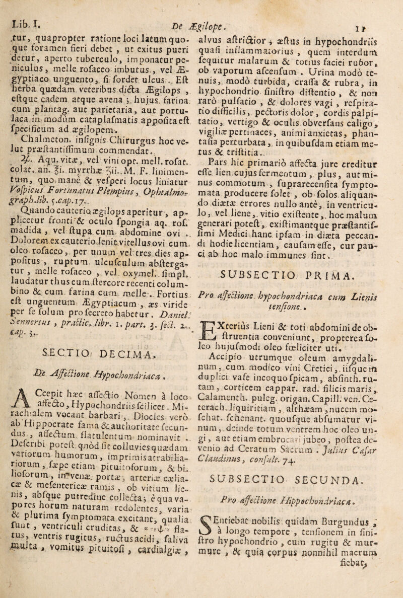 Lib.X' De Mgilope. lf quapropter ratione loci latum quo- alvus aflridfcior $ xftus in hypochondriis que foramen fieri debet , ut exitus pueri quafi inflammatorius , quem interdum detur, aperto tuberculo, imponatur pe- fequicur malarum & totius faciei ru6or, nicuius, meile, rofaceo imbutus , vel M- ob vaporum afccnfum . Urina modo ce~ gyptiaco unguento, fi fordet ulcus ., Eft nuis,, modo turbida, crafTa & rubra in herba quaedam veteribus dida JEgilops , hypochondrio finiftro diftentio , & non eflque eadem atque avena y hujus, farina; raro pulfatio , Sc dolores vagi , refpira- cum plantag. aut parietaria, aut portu- t!o difficilis, pedoris dolor, cordis palpi- laca in modum cataplafmafcis appofitaeft fpecificum ad xgilopem. Chalmeton. infignis Chirurgus hoc ve- lut prxftantiflmium commendat. Aqu.vitx, vel viniopt. mell.rofat. colat, ah. $1 myrrhx 3h«»M. F. linimen¬ tum, quo,mane Sc vefperi locus liniatur Vb[picus Fortunatus P Impius, Ophtalmo? graphdib. f.cap.ij% Quandocaucerioatgilops aperitur , ap¬ plicetur fronti'6c oculo fpongia aq« rof. madida , vel ftutpa cum> abdomine ovi . Dolorem excauterioJenitvitellusovi eum, .«««.n-cue oleo rofaceo , per unum veheres.dies ap- ci ab hoc malo immunes fint. politus , ruptum, ulcufculum a bifer ga- tur , meile rofaceo , vel oxymel..fimph laudatur thus cum.flercore recenti colum- bino &.cum farina cn:n meile . Fortius eii unguentum wEgvpciacum , *s viride per fefolum profecrecohabetur. Daniel’ oennertus , pratticjibr. i. pan. [iit. x,. £?~ tatio, vertigo Sc oculis obverfans caligo, vigilia pertinaces, animi anxietas, phan- tafia perturbata, in quibufdam etiam me¬ tus Sc tri(titia„„ Pars hic primario affedla jure creditur effe lien cujus fermentum plus, aut mi¬ nus commotum , fuprarecenfita fympto- mata producere folet , ob folos aliquan¬ do diaeta errores nullo ante, in ventricu¬ lo, vel liene,, vitio exiflente,, hoc malum generari potefh, exiff imantque prarAantif- fimi Medici hanc ipfam in-diaeta peccan¬ di hodielicenciam, caufameffe, curpau- SUBSECTIO PRIMA. Pro ajjellione. hypochondriaca cum Lienis tenfione, • Xterius Lieni Sc toti abdomini de ob- flruentia conveniunt, proptereafo- SLECTIQi DECIMA, Me Affectione. Hypochondriaca Ccepit hxc affedio Nomen a affedo. Hypochondriisfcilicet leo hujufmodi oleo fceliciter uti* Accipio utrumque oleum amygdali¬ num , cum modico vini Cretici,, iifquetfi duplici vafe incoquofpicam, abfinth.ru¬ tam, corticem cappar. rad. filicis maris loco * Calamenth. puleg. origan.CapillJ ven.Ce- Mi- terach..liquiritiam, althxam ,nucem mo- --------. xv41 uicnxam,nucem mo- ,r bar„bari'V Diocles vero fchat. .fchenant. qaoufque ab fumatur vi- rtO ill D QOCraff» fani') _ s • i ■* A ab Hippocrate fama &authoricatefecun- us , affedum , flatulentum nominavit ... Dcicribi poteff qnbd fit colluvies quadam variorum humorum , imprimisacrabuia- riorum ,„fxpe etiam pituitoforum, & bh liolorum., m^venai: portx, arterix cxlia- ca? oc mefentericx, ramis , ob vitium J i e- ms, abique putredine colledta i e qua va¬ pores horum naturam redolentes^ varia- ce plurima fymptomata excitant, qualia funt , ventriculi cruditas, Sc fla¬ tus, ventris rugitus, ru&usacidi, faliva ,^U-Ca y vomitus pituituli ? cardialgtx , num, deinde totum ventrem hoc oleo un¬ gi , aut etiam embrocari jubeo, poftea de- venio ad Ceratum Sacrum .Julius Cafar Claudinus, confult. 74, SUBSECTIO^ SECUNDA. Pro affectione Hippochondriaca • !Entiebat nobilis quidam Burgundus 1 ^ longo tempore , tenhonem in fini- hro hypochondrio , cum rugitu Sc mur- mure , Sc quia corpus nonnihil macrum fiebat,