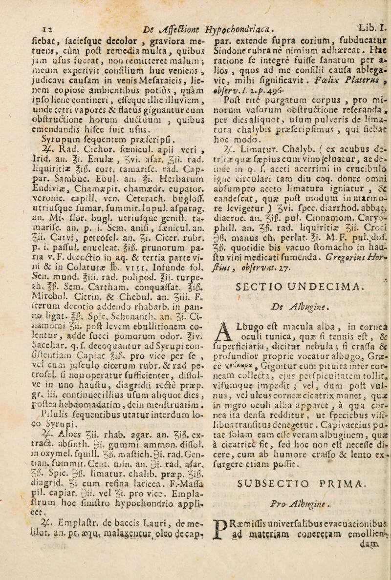 fiebat, faciefque decolor , graviora me- par. extende fupra coriufri, fubducatur tuens, cum pod remedia multa, quibus Sindonerubranc nimium adhsercat. Hae jam ufusfuerat, non remitteret malum •, meum expetivit confilium huc veniens > judicavi caufam in venis Mefaraicis, lie¬ nem copiose ambientibus potius , qultn ipfo Jienc contineri, edeque illic illuviem , unde retri vapores & flatus gignantur cum obllrudtione horum ductuum 3 quibus emendandis hifce fuit ufus. Syrupum fcquentem prafcripfi. Rad, Cichor. foenicul. apii veri , Irid. an. %i. Enula? , 5vh a far. rad. liquiritia ^ifi. corf» tamarife. rad. Cap- par. Sarnbuc. Ebul. an. Ji. Herbarum En di vi<e, Chamaepit. chamacdr. eupator. veronic. capilh ven. Ceterach. bugioff. utriufque fumar. fummit.lupuh afparag. an. ML flor. bugl. utriufque genift. ta¬ marife. an, p. i. Sem, anili, fxnfcul.an* 5ii* Carvi, petrofel. an, Ji. Cicer, rubr. p. L pafful. enucleat, fifh prunorum pa¬ ria v.F. deccdio in aq. & tertia parte vi¬ ni 8c in Colatura? ft. vm. Infunde fol. Sen. mund. ii. rad. polipod. fii. turpe- th, ff. Sem. Cartham* canquaffat, JiS. Miroboi. Citrin. & ChebuL an. 3*iL F* iterum decotio addendo rhabarb. in pan¬ no ligat- ,J£; Spic, Schenanth.. an, '5i. Ci- aamomi Jii. pod levem ebullitionem co¬ lentur, adde fucci pomorum odor, fiv, Sa.ccfcar. q.f. decoquantur adSyrupi con¬ fidentiam Capiat ^ifL pro vice per fe , vel cum jufculo cicerum rubr. & rad pe- trofel. 11 non operatur diffidenter, difiol- ve in uno haudu, diagridii rede pnep. gG iii. continuet illius ufum aliquot dies, podea hebdomadacim, dein mendruafim • Pilulis fequentibus utatur interdum lo¬ co Syrupi. •2^. Aloes %ii. rhab. agar. an. Jifh ex- tradt. abfinth. Qi. gummi amnion, di(foL in oxymel. fquill. 5iL madich.9i. rad.Gcn- tian. fummit.Cent. min. an. 9i. rad. afar* Spic. limatur, chalib. prxp. Jifi. diagrid, 5* cum re En a laricea. F.-Maffa pii. capiar. Qii. vel ^i. pro vice. Empla- ftrum hoc finidro hypochondrio appli¬ cet, 2f-' Empladr. de baccis Lauri, deme- Wqc, an. pt. arqu, maUjcncur okg dccap* ratione fe integre fuifle fanatum per a* lios , quos ad me conlilii caufa ablega¬ vit, mihi fignificavit. poslix P Uterus p ebferv. L i.p> 45)6- Pod rite purgatum corpus , pro mi¬ norum. vaforum obdrudtione referanda , per diesaliquot, ufum pulveris de lima¬ tura chalybis prirfcnpfimus , qui fiebat hoc modo. 2/. Limatur. Chalyb. ( ex acubus de- trltx qax depiuscum vino (eluatur, ac de¬ inde in q, f, aceti acerrimi in crucibulo igne circulari tam diu coq. donec omni abfumpeo aceto limatura igniatur , &c candefcat, qua? pod modum in marmo¬ re levigetur ) 5vi» fpec, diarrhod. abbat. diacroc. an, 5^* pub Cinnamom. Caryo- phill. an. Jfl. rad. liquiritia Jh. Croci 9$. manus ch. perlat. 51. M. F. puigdof. 5$. quotidie bis vacuo domacho in hau¬ du vini medicati fu menda. Gregorius Hcr- fims, obfervat, 27. SECTIO UNDECIMA» De Albugine. ALbugo ed macula alba , in cornea oculi tunica, qu^ fi tenuis ed, & fuperficiaria, dicitur nebula, fi cralta & profundior proprie vocatur albugo, Grae¬ ce > Gignitur cum pituita inter cor¬ neam collebta, ejus perfpicuitatem tollit* vifumque impedit; vel , dum pod vul¬ nus, vel ulcus cornea cicatrix manet, quee in nigro oculi alba apparet , a qua cor¬ nea ita denfa redditur, uc fpeciebus vifi- Jibus tranfitusdenegetur . Capivaccius pu¬ tat folam eam effe veram albuginem, qua? a cicatrice fit, fed hoc non elt neceffe di¬ cere, cum ab humore craffo & lento ex* furgere etiam poffito SURSECTIO PRIMA. Pro Albugine. PRxmiffis univerfalibus evacuationibus ad maceram coner^tam emollierr-