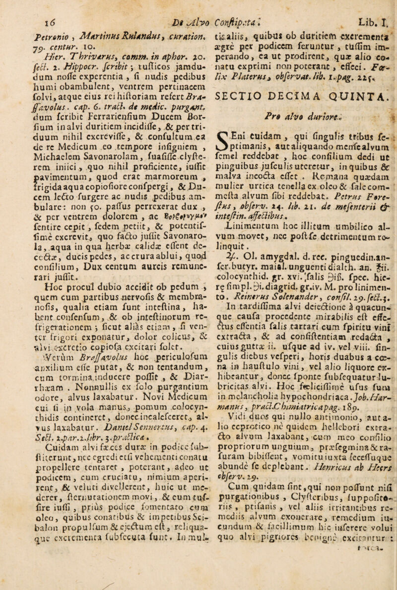  ‘t- Petronio , Murtinus Rufandus, e urat ion, jy. centnr. io. Hier, Thrivarus, camm, in aphor. zo. feB. i. Hippocr. ferihit *, tufticos jaradu- dum noffe experentia , fi nudis pedibus humi obambulent, ventrem pertinacem folvi,atque eius reihiftoriam refert#^- ffavolus. cap. 6* traB» de medie, purgant* dum feribie Ferrarienfium Ducem Bor- fium in alvi duritiem incidiffe, ,&q?er tri¬ duum nihil cxcreviffe, & confultumca de re Medicum eo .tempore infigniem , Michaelem Savonarol.am, fuafftlc clyfte- rem iniici, quo nihil proficiente, iulfic pavimentum, quod erat marmoreum , frigida aqua copiofioreconfpergi , & Du¬ cem Je&o furgere ac nudis pedibus am¬ bulare: non fo. paflfus perrexerat dux , & per ventrem dolorem , ac BotSetw'* fentire cepit , fedem petiit, & potentif- limc excrevit, quo fa&o juflit Savonaro- la,.aqua in qua herbae calidae edent dc- cc £tx, ducispedes, ac crura ablui, quod confilium, Dux centum aureis remune¬ rari juflit. Hoc procul dubio accidit ob pedum * quem cum partibus nervofls & membra¬ no fis, qualia etiam funt inteftina, ha¬ bent confenfum, JU ob inteftinorum re¬ frigerationem *, ficut alias etiam, ii ven¬ ter frigori exponatur, dolor colicus, & ulvUwretio copiofa excitari folct. \VevCim Braffavotiis hoc pcriculofum auxilium efle putat, & non tentandum, cum tormina,inducere poflic , & Diar- rhxam . Nonnullis ex felo purgantium odore, alvus laxabatur. Novi Medicum cui fi in vola manus, pomum colocyn¬ thidis contineret, donccincalefceret., al¬ vus laxabatur. DanicJ Sennertus, cap. 4. SeB, i,par.±.fjbr, 3 .praBica. Cuidam alvi feces dursc in podice fub- ft icerunt, ncc egredi ctfi vehementi conatu propellere tentaret , poterant, adeo ut podicem, cum cruciatu, nimium aperi¬ rent, &L vel uti divellerent, huic ut me¬ derer, fternutationem movi, &cumtuf- fire iuffi , prius podi.ee fomentato cum oleo, quibus conatibus & impetibus Sci- balon propulfum.& ejedtum eft, reliqua- que excrementa fubfccuca funt» Inmul- tisaliis, quibus ob duritiem excrementa agre per podicem feruntur , tUfflm im¬ perando, ea ut prodirent , quar alio co¬ natu exprimi nanpoterant, effeci. Foe¬ ti* PUterus j obfervat. tib, i*pag. 11 f* SECTIO DECIMA QUINTA' Pro alvo duriore* S.Eni Cuidam , qui Angulis tribus fe- ptimanis, autaliquando mcnfcalvum fcmel reddebat , hoc confilium dedi ut pinguibus jufculis uteretur, in quibus & malva incodla effet.. Remana quasdam mulier urtica tenella ex oleo & falecom- mefta alvum flbi reddebat. Petrus Fore- flus, .obferv. 24. tib. 11. de mefenterii intsftin. affetiibus, Xinimcntum hoc illitum umbilico al¬ vum movet, nec poftfc detrimentum ro- linquit. ?£• OJ. amygdal. d. ree. pinguedin.au- fer.butyr. maial. unguenti dialth. an. fii. rcolocyhthid.gr. xvi.|falis 9 i fi. fpec. hie- r$ fimpl. 9i.diagrid, gr.iv. M. pro linimen¬ to. Reinerus Solenander, confil, 19. fcB.$, In tardiflima alvi deiectione ^ quacun¬ que caufa procedente mirabilis eft efle- fhis eflentia falis tartari cum fpiritu vint extradfa , Sc ad confiftcntiasn redama , cuius gutta’ ii. ufquc ad iv. vel viii. fin- gulis diebus vcfperi, horis duabus a cee- na in hauftulo vini, vel alio liquore ex¬ hibeantur, donec Iponte fubfequatur lu- bricitas alvi. Hoc feeliciflimc ufus fu na in melancholia hypochondriaca.Job.H&r- manus, praB.Chimiatricapag. i8p. Vidi duos qui nullo antimonio, auta- lio ecprctico ne quidem iiellebori extra¬ ho alvum laxabant, cum meo coirfllio propriorum unguium, prxfegmina&ra- furarn bibiflent, vomitu iuxta (eceffuque abunde fc deplebant . Hernicus ab Pleers cbferv. 19. Cum quidam fint,qui non pofTunt nifi purgationibus , Clyftenbus, luppofird- riis , ptiianis , vel aliis irritantibus re¬ mediis alvum exonerare, remedium in¬ eundum & facillimum hic infercre volui quo alvi pigriores benigne excitantur ; t