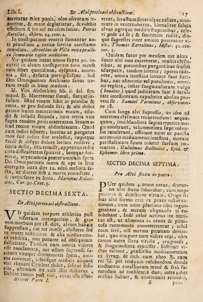 Lib. I. JDe Alvi pertinaci ohflrn&ionel j j torreatur fhica panis^ oleo olivarum ir- verat, hauftum ficcafofquecalices,mur- roretur, & mane deglutiatur, & videbis effectum fi bis vel ter idem facias. Petrus Borellusy obferv. 14.cent.i. In conftipatione ventris fumantur an¬ te prandium 4. caricx farcite carthamo mundato. Arnoldus de Filia novap radi¬ ca fummarU cupite undecimo. Vir quidam natus annos fupra 90. in¬ currit in alvum conftipatam toto menfe cum febre quotidiana, dyfpmea, anore¬ xia , fiti , dyfuria pervigiliifque . Sed Deo Omnipocente Archiatro fanus ite¬ rum evafit in hunc modum . 4A Vini Abfinthiaci lib. ii. fol. fen. mund. Ji. Macerentur fimul, fiatquein- fufum. Iftud vinum bibit in prandio Sc caena, ac pro fedanda fici; Sc ubi ebibit primas huius macerationis vinum, affu¬ dit Sc infudit fecunda , item tertia vice fupra eandem prius maceratam Senam a- iiud recens vinum abfinthiacum. Quod cum indies biberet; laxatus ac purgatus mox fuit indies fine moleftia, Ciepitque facile Sc abfque dolore lotium reddere , lebns defiit, ficis remifit, appetitus rediit citra difficultatem fpiravit, beneque dor¬ mivit, atqueomnia procer omnium fpem Dei Omnipotentis manu Sc ope in fene decrepito intra dies 12. adeo meliora fa- <tta, ut diceret fefe a morte revivifccre , iuvenefcerc ex fenio. JHartinus Ruian- dusy Cur. 90. Cent. SECTIO DECIMA SEXTA. •De Alvi pertinaci obflrutlione. Vir quidam corpore athletico poft Vifccrum intemperiem , Sc era« vem morbum per 18. dies, alvum habuit upprefiam , cui ter iniedfi, clyfteres fed in ventre retticames Sc alia medicamen¬ ta exhibita, non potuere ad obfequium ©licitare. Tandem cum omnia videret c c conclamata, nec ullam fupereffe fa- mtatis vita^que diuturnioris fpem, ami¬ cos convocat, infciifq.uc medicis aliquot Vim rhenani Cyathos ebibit, folitas deli- cias, ultimum ita vale iliis dicturus , ltlc tamcn P°ff vini, cuius ufu affue- Brknet Parte /. mure in ventreoborro, libcralitcr foluta alvus xgerque medicis ftupentibus, cele¬ ri pede ad fe , Sc fanitatem rediit, din- que fuperfies inter amicos pancratice vi¬ xit. Thornas Bartolinus, Hifior. 40,cen- tur. Quidam futor per menfem aut ultra , faeces alvi non excreverat, multisclyfie- ribus, ac potionibus purgantibus frufira ufurpatis, tandem interiit; aperto cada¬ vere, omnia inteftina inventa funt faeci¬ bus, aut alimentis vel potulentis, omni¬ no repleta, inftar fanguiculorum vulgo ( boudins) quod judicatum fuit a facul¬ tate inteftinorum expultrice abolitapro- veni ffe . Samuel For minus , obfervatto* ne 18. Cum longa alvi fupreffio, an ideo ad acerrima clyfmata recurrendum ? nequa¬ quam, imo blandiora faspius repetita ma¬ gis conferunt, v^hementiora fiepe volvu¬ los iutulerunt, efficiunt enim ut pun&a acrimonia medicamenti inteftina, motum periftalticum fuum inferne furfum im¬ mutent . G ulielmus B allonius , Epid. or Epbemtr. libro primo. SECTIO DECIMA SEPTIMA. Pro Alvi fluxu in puero. PUer quidem 4.annos natus, diutur¬ no alvi flux-u laborabar, cuminap- petentia Sc dejedaone virium . Origo il¬ lius alvi i!uxus erat ex prava viiflusra¬ tionem, cum enim plurimis cibis ingur¬ gitabant , Sc merum aliquando ei ex¬ hibebant , Inde calor nativus ita attri¬ tus cft, ut alimenta in cruda Sc pitui- tofa excrementa converterentur ,* nihil enim fere, nifi meram pituitam dentie¬ bat, quo tempore eum videre cepi, cum tamen antea flava viridia , eruginofa , & fanguinolenta rejeciffet . Ihftituti vi¬ duas ratione , praderibo medicamentum ex Syrup. de cich. cum rheo Jik cum rei 36. per triduum exhibendum deinde tinduram coralliorum mane Sc fero fu¬ ndendam ad cochlearia duo; intra y.dics melius habuit, Sc continuatis remediis, E pau-