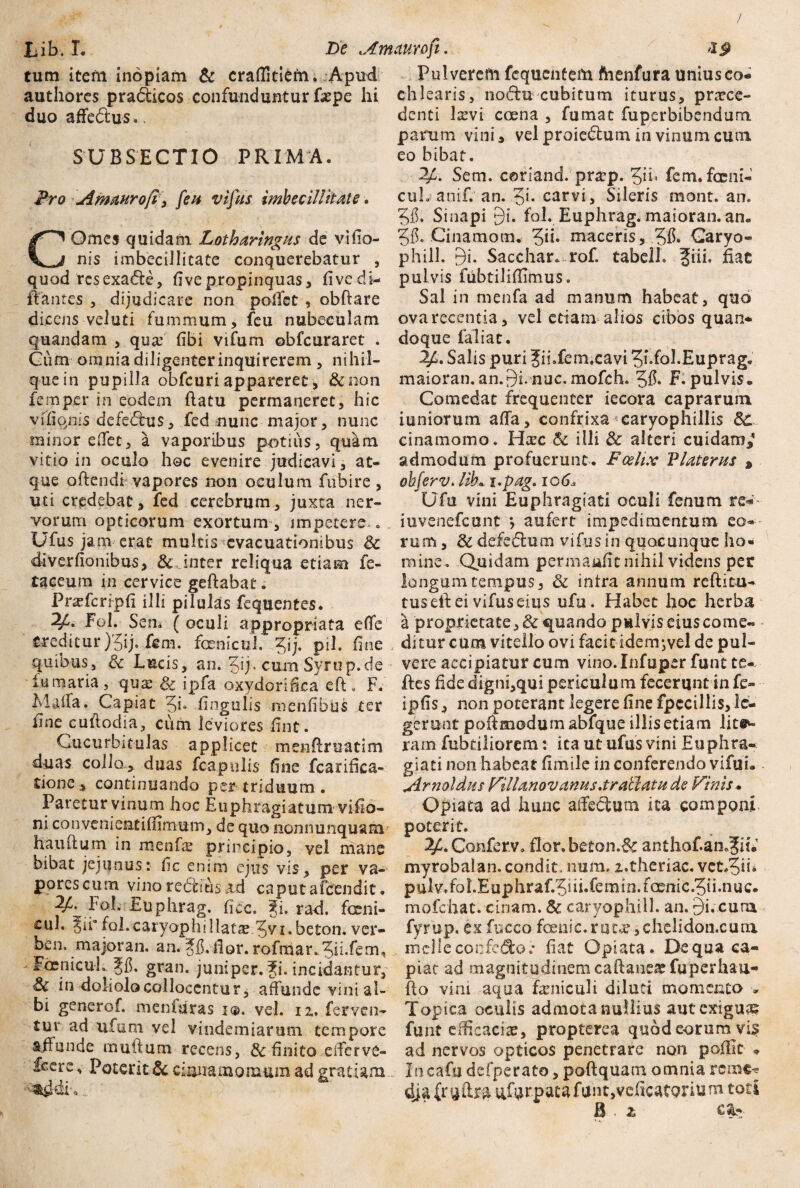 / Lib. I. De Am auro fi. <19 tum item inopiam & craffitiern. Apud authores pradticos confunduntur fepe hi duo affe&us. SUBSECTIO PRIMA. Pro Ametur o[i, feu vifus imbecillitate. COmcs quidam Lotharingus de vi (Io¬ nis imbecillitate conquerebatur , quod res exadle, (I ve propinquas, fivedi- iiantes , dijudicare non poffst , obflare dicens veluti fummum, feu nubeculam quandam , qua3 (ibi vifum obfcuraret . Cum omnia diligenter inquirerem , nihil— que in pupilla obfcuri appareret, &oon femper in'eodem flatu permaneret, hic viKiqnis defe£tu$, fed nunc major, nunc minor eflfet, a vaporibus p-otius, quam vitio in oculo hoc evenire judicavi, at¬ que oflendi vapores non oculum fiibire, uti credebat, fed cerebrum, juxta ner¬ vorum opticorum exortum, impetere . Ufus jam erat multis evacuationibus $c diverfionibus, & inter reliqua etiam fe¬ ta ceu ;n in cervice geflabat. Praffcripfi illi pilulas fequentes. Fol. Sem ( oculi appropriata efTe creditur )'5ij, fgm. foenicul. ?ij. pii. fine quibus, & Lucis, an. %ij.cum Syrup.de fumaria , quas & ipfa oxydorifka eft . F. Maffa. Capiat 5L fingulis menfibus ter line cuflodia, cum leviores fint. Cucurbitulas applicet menflruatim duas collo, duas fc&pulis fine fcarifica- itione, continuando per triduum . Paretur vinum hoc Enphragiatum viflo- ni co n veni eat i ffimu m, de quo nonnunquam hauilum in menf^ principio, vel mane bibat jejunus: fic enim ejus vis , per va¬ pores cum vino rediitisad caputafeendit. ^ Fol. Euphrag. ficc. gi. rad. fccni- cul. fol.caryophi 11 atae 5y i.beton. ver- ben, majoran. an. Jf.ilor. rofrnar.5ii.fem,, ' Fdenicul.. Jf. gran. juniper. Ji. incidantur, & in doliolo collocentur, affunde vini al¬ bi generof. meniuras i®, vel. iz, ferven¬ tur ad ufam vel vindemiarum tempore affunde multum recens, & finito eiferve- fcere, Poterit & cinnamomum ad grat iam m^dio... Pulverem fcquentem ftienfura tiniusco- chlearis, nodlu cubitum iturus, praece¬ denti laevi coena , fumat fuperbibendum, parum vini, vel proiedfcum in vinum cuni eo bibat. 2£. Sem. c0nand.pratp.5ii- fem.fccni- cuL anif. an. 51* carvi. Sileris mont. an. 515. Sinapi 9i. fol. Euphrag. maioran. an. 5ff Cinamom. 5”* maceris, 515» Caryo- phill. 9i. Sacchar. rof. tabell. ?iii, hac pulvis fubtiliflimus. Sal in menfa ad manum habeat, quo ova recentia, vel etiam alios cibos quan¬ doque faliat. Salis puri Jii.fem.cavi 5>.fol.Euprag. maioran.an.9i. nuc.mofch. 515. F. pulvis* Comedat frequenter iecora caprarum iuniorum affa, confrixa caryophillis d£ cinamomo. Hxc 5t illi 8c alteri cuidam,1 admodum profuerunt. Fcehx Vlaterus , oh fer v. lib■«. i.pag. io6< Ufu vini Euphragiati oculi fenum re« iuvenefcunt *, aufert impedimentum eo¬ rum , & defedlum vifus in qqocunque ho¬ mine. Quidam permaafit nihil videns per longum tempus, & intra annum r e (litu¬ rus eft ei vifus eius ufu. Habet hoc herba a proprietate, & quando pulvis eius corne- ditur cum vitello ovi facit idem*,vel de pul¬ vere accipiatur cum vino. Infupcr fune te- fles fide digni,qui periculum fecerunt in fe- ipffs, non poterant legere fine fpccillis, le¬ gerunt poilmodumabfque illis etiam lita¬ ram fubdliorem: ita ut ufus vini Euphra¬ giati non habeat fimile in conferendo vifui. Arnoldus AUlanovanus.trallatu de Vinis. Opiata ad hunc affedtum ica componi poterit. 2A Conferv. flor, beton.^c anthof.an.^it.' myrobalan. condit, nura, z.theriac. vct#5ii* pulv.foLEuphraf.5iii.femin.foemc.5ii.nuc. mofchat. cinam. Sc caryophill. an. £)i,cura fyrup, ex fucco foenic.rut^,chelidon.cuni mclleconfedo.* fiat Opiata. De qua ca¬ piat ad magnitudinemcaftaneatfuperhau- flo vim aqua feniculi diluti momento * Topica oculis admota nullius aut exigua? funt efficacia?, propterea quod eorum vi$ ad nervos opticos penetrare non p effit * Incafudcfperato, poftquam omnia rctx&c* dja nfarpatafant,veficatQrium toti B . 2>