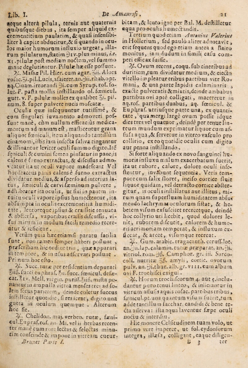 Dt ,A inauro fi, 2 f. atque altera pilula * ternis aut quaternis quibufque diebus > itafemper aliquid ex- crcmenrltiuni paulatim, &: quali infenfibi- liter \ capite abducitur,& fi quando in ocu¬ los maior humorum influxio urgeat, illa¬ tum pilularum,ftacim £)i v.pJus minus, i.e. ici .pilula; poft mediam nocfcem,vel furamo mane degiutiantur. Pilulae hx efTe poffunt. %L. MafsxPii. Hier, cum agar. 3ii. Aloes roiac.5i.piPLucis>ahueref.an.Aii.i‘liab.opc. aq.Cinam,irrorandi Bi.cum Syrup, rof. fo- lut.F. pafta mollis inftillando of.faenieul. gutt.v. F. pilulx molles ex qualibet pd« num. 8, fuper pulvere nucis mofcatae. Oculis qux infequuntur tutifiimes Sc cum fingulari juvamento admoveri pof¬ funt mane, ciYm nullum efficacius medica¬ mentum ad manum ch ? maflicentur grana aliquot foemciili, item aliquando tantillum cinamomijiftis iam infecta faliva tingantur Sc illinantur leviter oculi funimo digito.Ite feniculi&cumitti femen pinfauirin panc,is calens c furno extra&us* 6f difcifliis admo- ^ eatur iu ut oculi vapore madefeant Vel hordeaceus panis calense furno extradhis dividatur medius,& afperfoad interius la¬ tus, fcsiiiciili Sc carvifxminum pulvere , a d Ii i bea t u r i ta ocu 11 s, ut fi x i i n p a nc m i n * tuitu oc u II vapore i p fius hu meocjj tur, i ta- abfumpu in oculis excrementi tia humidi- tnte s Icqtorcque lp-fius & erafiitie tenuata dabfterfj^ vaporibus c rallis difculSs, vi- fus mirum in modum facili remedio recre¬ atur & reficitur. Verum quia hxc ctiamfi paratu facilia fune, non tamen femper haber-i pofiunt , prarferibam hic ordine tria , qux apparari in. tem pore', Sc in ufus adfervan poliunt . Pr imum hoecfto. 2/. Succ. r-titae per refidentiam depurati fili).fu.eei euphraf. ?u'.fucc. foenicuh defie- cat.^iv. Meli. Virgin. purifIJujy. mifta po¬ nantur in ampulla vitrea menfes tres ad fo- Ie:n iccus parietem, deinde coletur fuccus initi lietur quotidie, fi res ierat > digito una ^gucta m oculum quemque i Alterum iioc fit. V- Chelidon, maj. verbeo. rutx, fami- cui.Eupraf.ro/. an. Mi. vel ii herbas recen¬ ter mane cum i ore iettas & feleblas minu- tim confcinde& impone in yitream cucur* bitam ,& lento igne per B.thM. deftilletur aqua prooculis humedtandis* Tertium quod etiam Antenhu Valerius in Hollerium, fed paulo aliter ad notavi t * erit fequens quod ego etiam antea a Bairo monitus, tam dudum in fimili cafu cora- peri efficax fuifie, 2/. Ovum recens , coqu. fub cineribus ad duritiem/um dividatur medium, & eieclo vitello impicatur tribus partibus vi.tr Ro¬ mani., & una parte lapidis calaminaris , cxa&e pulveratis &mixtis,deinde ambabus partibus ovi apte colligati, maceretur isi aq.rof. partibus duabus, aq. fami cui. Sc Eupfiraf. ufriufquc parte una, ex quanti¬ tate , qua mergi large ovum ^offit idque dies tres vel quatuor , deinde per tenue lin¬ teum mundum exprimatur liquor cum af- fufa aqua ,& fervetur in vitreo vafculo pro collino, ex eo quotidie oculis cum digito aut penna inftillando^ Si forte aliquando ex novofangui-nci hu¬ moris influxu malum exacerbatum fuerit, itauc rubore, calore, dolore oculi infe- ftentur, iavAbunt fequencia. Veris tem¬ pore cum falix floree, incifo cortice fluit liquor quidam , vel deera&o cortice abfter- gi t u r, i s oc u 1 i s i nili Hat u s aut illi tus, mi¬ rum quam fu perfluam humiditatem abfu« mendo lachryma*oculorum fiftat, & he¬ betem vifum exfufcttecrccreetque, deinde hoc collyrio uti bcebit, quod dolores 3e- n i t), r ub o re m d i fc uti t, ca 1 ore m & hum o- oris acrimoniam temperat, & influxum ex- ficcatj Ac arcet, vifumque recreat. 4t. Gum. arabic. tragacanth. cerufllot^ an.Bn-lap.calamin. tuci-ae praeparat. an»9u yitnoh roiiu Camphor. gr. i i i. Sarco- coll. nutritie '5& amyli, cortic. ovorum pulv. an. Bi.chur.alb.gr. vi n.cum album ovi F. crochifei exigui. T/b Horum trochifcorufn 4. aut {.inclu¬ dantur puro-tenui linteo ^ & iniiciantur in vitrum ah u fis aquis rofa c. p a rt i b u s t r i b us, Ernicubpt.iina quantum vifum luent,tu:n adde tantillum facchar, candidi & bene te- dtaaherva: i.fia aqua laventur fepe oculi nodtu 6c interdiu. Hic monere Cei (itudinem tuam volo, ut primo vere imperet, ut fol.Cydoniorum integra, illxfa, colligant ,eaquc diligen-