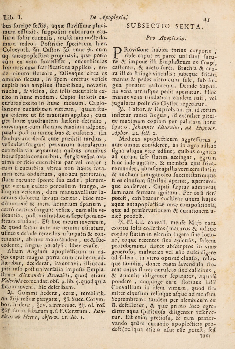 Xib. I. 'bus forcipe fe&is, aquas flaviffimac pluri¬ mum effluxit a fuppofitis rubrorum cau¬ lium foliis contufis, multa ia m no fle do¬ mum redeo . Poftridie fpecierum hier. Colocynth. Caftor. 5$* ruta: 9i. cum aq. ancapopleftica propinavi, quas potio \ r- /V» /Y* t • I De jfpoplexiaZ 4* P SVBSECTIO SEXTA. Pro Apoplexia. Rovifione habita totius corporis rade caput ea parte ubi funt futu- ----«--i— r- - — | ^ ’ * J J, -- ’ —- - - — l“ * * ^ ** V * * 4 i V * vj V U” cum ex voto fuccdfiffet > cucurbitulas rx & impone illi Fmplaftrum ex finapi, humeris cum fcarificationc applicui, un- caftoreo, aceto forti. Brachia & cru¬ de minuto Aereore * falivaque circa os ra illico ftringe vinculis j jubeque fricari omnino ficcata , in fpem eredtus veficis manus & pedes nitro cum fale, fub lin- capitis non amplius fluentibus, novas in gua ponatur caftoreum. Deinde Saphe- nucha, Sc vicina, fed folis cucurbitis ex- na vena utriufque pedis aperiatur. Hinc cito in hunc modum. Capio latioris cu- manus vena tundatur: eandem na fi , vei curbicis excito in hunc modum. Capio- jugulares poftridie Ciyfter repetatur, latioris cucurbitam vitream, quam ft u- 2Ji. Caftor. & Euprob. an. gi. id totum pa ardente ut fit munitam applico, cum infletur radici lingua, id extrahet pitui- per hora: quadrantem hseferit detraho , tx maximam copiam per palatum hora; novamque cum flamma maxima adpono, fpatio. Johannes Hcurnms, ad Hipvocr. paulo poit in mnionbus dc eufarcis. (In Aphor. 41. feti. 1. •fenibus aut denfa cutc prarditis tardius , Medicus apopjedUcum aggreffurus , veficuia* furgmat parvarum acicularum ante omnia confideret, an in <egroadhuc capitella vix sequantes: quibus omnibus figna aliqua vica: adfint; quibus cognitis horas fpatio coeuntibus, furgit vefica ma- ad curam fefe ftatim accingat , egrum xima orificio cucurbita: par vei major ; hinc inde agitare, Sc membra ejus’frica- 'tum fi cucurbita vitrea non habet fora- remandet, abrafiscapillis verticemftatim men cera obdti&um, quo acu perforato, & nucham imi ngat oleo fucciniflatimque flatu exeunte fponte fua cadite plerum- fi os claufum fit!illud aperiat, apertum¬ que vitrum cultro percoffum frango, a- que confervet. Capiti fepius admoveat iioquin veficam, dum mano avellitur Ia- laminam ferream ignitam. Per os fi fieri cerans dolorem flvum excitat. Hoc mo- potefl, exhibeatur-cochlear unum hujus do innoxie 81 intra horarium fpattum , aqua: antapople&ica: mcx compofitionis, certo cerciusfurgunt vcfica:, eumalia ve- qua: ad praflervationem & curationem u~ ficanfia, poft multas horasfa;pe fpeavno- nice prodeft. Aram eludant. Efl hoc meum inventum, 2Ji, JPh Lil. convall menfe Majo cum & quod fciam ante me nemini ufiratum, exortu folis colle&os (maturos & adhuc ufitatis deinde remediis ufurpatr$& con- rordos ftatim in vitrum ingere fine lotio- tmuans, ab hoc malo tandem , uc&fuc- ne) eoque recentes fine apiculis, falcem cedente, lingua; paralyfi , liber evafic. protuberantes flores abfcerptos in vino Almm Angium apopledicum 111 cu- generofo, malvatico vel alio dulci dicere 0 1 y 1 . 1 • - jus caput magna porca cum trabe cui ad¬ haerebat, deciderat, ita curavi, illius ca¬ piti rafo pofl univerfalia impofui Empla- ifru n Alexandri BeneditU, quod etiam Vdleriola-comtndtt, obf. p. lib, 5. quod quia fld um inveni, hic deferibamu 2f. Gummi hederae, cera;, tcrebinth. an. 5jjj, refi»1* purgatae, gfi. Suec. Corym- bor. hiderx , |iv, ammoniac. fij. ol. rof. ?fif. farin. fabarum q.f. F.Ceratum . htn- viats ah Hcers, ohjcrv. z 1* lib. u ad folem , in vitro optime claufo, relin¬ que tamdiu, donec etiam lavendula flo¬ reat cujos flores curule ,.s fine calicibus , & apiculis diligenter feparatos, atqui It pondere , conjunge eu n floribus Ltlii Convallium ia idem vitrum , quod fir¬ miter claufum relinque ufque ad menfem Septembrem : tandem per alembicum ex B. deftilletur, & qax primo loco egre¬ ditur aqua fpiricuofa diligenter referve¬ tur. Efl enim pretiofa, 6c tam pnefer- vando quam curando apoplebficis pro- defl{reliqua etiam ufui effe pptefl, fc<£ tam