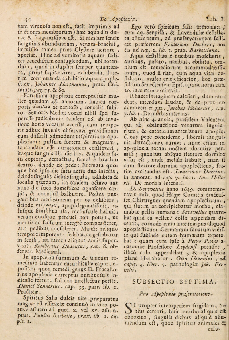 tam virtuofa non ed, facit imprimis ad fri&iones membrorum) hcec aqua diu du¬ rat & fragantiflicna ed. Si nimiam fentit fanguinis abundantiam, venam brachii , immidio tamen prius Clydere acriore , aperiat. Hinc ad vomitoria aquam fcili- cet benediCtam confugiendum, ubi notan¬ dum, quod in duplici femper quantita¬ te, prout fopitce vires, exhibenda. Inie¬ rim continuanda exhibitio aqua: apople- dticat, Joharwes .Hartmanus, prax. Chi- imatY.pa%. y^.dcBo. Fortiffima apoplexia correpta fuit mu¬ lier qucedam 48. annorum, habitu cor¬ poris svTtcyxu ac carnofo , concidit fubi- to. Seniores Medici vocati nihil fpei fu- perefie judicabant: tandem 16. ab inva- fionc horis vocatus accedi, tum tempo¬ ris adhuc iuvenis obfervavi graviffimam cum difficili admodum refpiratione apo¬ plexiam : pulfum fortem & magnum , tentandam efie curationem exiftimavi , itaque fanguis illo die bis, & quidem fa¬ tis copiose, detraCtus, femel e brachio dextro, deinde ex pede: Enemata quo¬ que hoc ipfo die fatis acria duo iniecta, deinde lingulis diebus fingula, adhibita & localia quadamita tandem odlavo aut nono die fuos domediccs agnofeere coe¬ pit, & nonnihil balbutire. Podea pur- gan tibus medicamenti per os exhibitis , deinde y apophlegmatifmis, a- liifque fimihbus ufa, meliufcule habuit; verum eoufque perduci non potuit, ut mentis ac fenfuum integre composEcret, aut pedibus confideret. Manfit reliquo tempore impotensfedebat,ac gedabatur in fcdili, ita tamen aliquot annis fuper- vixit . Rembertus JDodoneus, cap. 8. ob- fervat. Medicinal. In apoplexia furamum &c unicum re¬ medium habentur cucurbitulas capitiim- pofitas; quod remedii genus D. Fracado- rius apoplexia correptus nutibusfuis in- dicafie fertur: fcd non intelledtus periit. JDamel Sennertus. cap. 3$. part. lib, 1. Pradticse. Spiritus Salis dulcis rite praeparatus maenae ed efficaciae continuo in vino po- tuve atfucto ad gutt. x. vel xv. afium- peus. Pdulus Barbette, prax, lib, 1, ca« fit, 1. Ego vero fpiritufn falis armoniaci , cum aq. Serpilli, & Lavendulae dedilla- ta afTumptum, ad pr^fervationem fcili- cet praeferrem Fridericus Dechers, no¬ tis ad cap, 1, lib, x. prax. Barbettiana. Aqua dedillat-a e nucibus mofchatis , auribus, palato, naribus, ebibita, om¬ nium ed remediorum accommodati (fi¬ mum, quod fi fiat, cum aqua vitae de- dslatio, multo erit efficacior, hoc pix- fidium Senedtenfem Epifcopum horasiarrv 10. iacentem excitavit. Rhazesfarraginem calefieri, dum can¬ deat, interdum laudat, & de proximo admoveri capiti. Jacobus Holkrius , cap, 7. lib. 1. De nibrb is internis. Ab hinc 4. annis, praefidem Valentem , qui ab obftrudlione venarum iugulja- rium, & carotidum arteriarum apople- Ccicus pene conciderat , liberali fangui- nis detradlione; curavi , hunc etiam in apoplexia totam nofitem dormire per- jaaiii ; quoniam abfque dertore dormire vifus ed , unde melius habuit , nam fi cum dertore dormiat apopledticus, da- tim excitandus ed. Ludovicus Dumus. in annotat, ad cap, 7. hb. 1. lac. Helle- ril. De morbis internif. D.. Screvelius anno 1619. commemo¬ ravit mihi quod Hag:e Comitis tra&af- fet Chirurgum quendam apopleclicum , qui datim ac corripiebatur morbo, cla¬ mabat pellis humana : Screvelius quaere¬ bat quid ea vellet? collo appenfam di¬ cebat, eo modo enim ante tempus aliquod apoplefiitcum Germanum fanatum vidif- fe qui fubinde cutem humanam expete¬ bat : quam cum ipfe a Petro Pava/ a- natomice Profellore Leydenft petiilfet , illico colo appendebat , & apoplexia plane liberabatur . Otto Pleurnius , ad capit, 3. Uber, {. pathologice Job, Fer¬ ti dii , SUBSECTIO septima: Pro apoplexia prajervatione .■ SI propter intemperiem frigidam, to¬ tius cerebri, huic morbo aliquis eft obnoxius , fingulis diebus aliquid aiTu- liicndum ed, quod fphfitus animales & calo-;