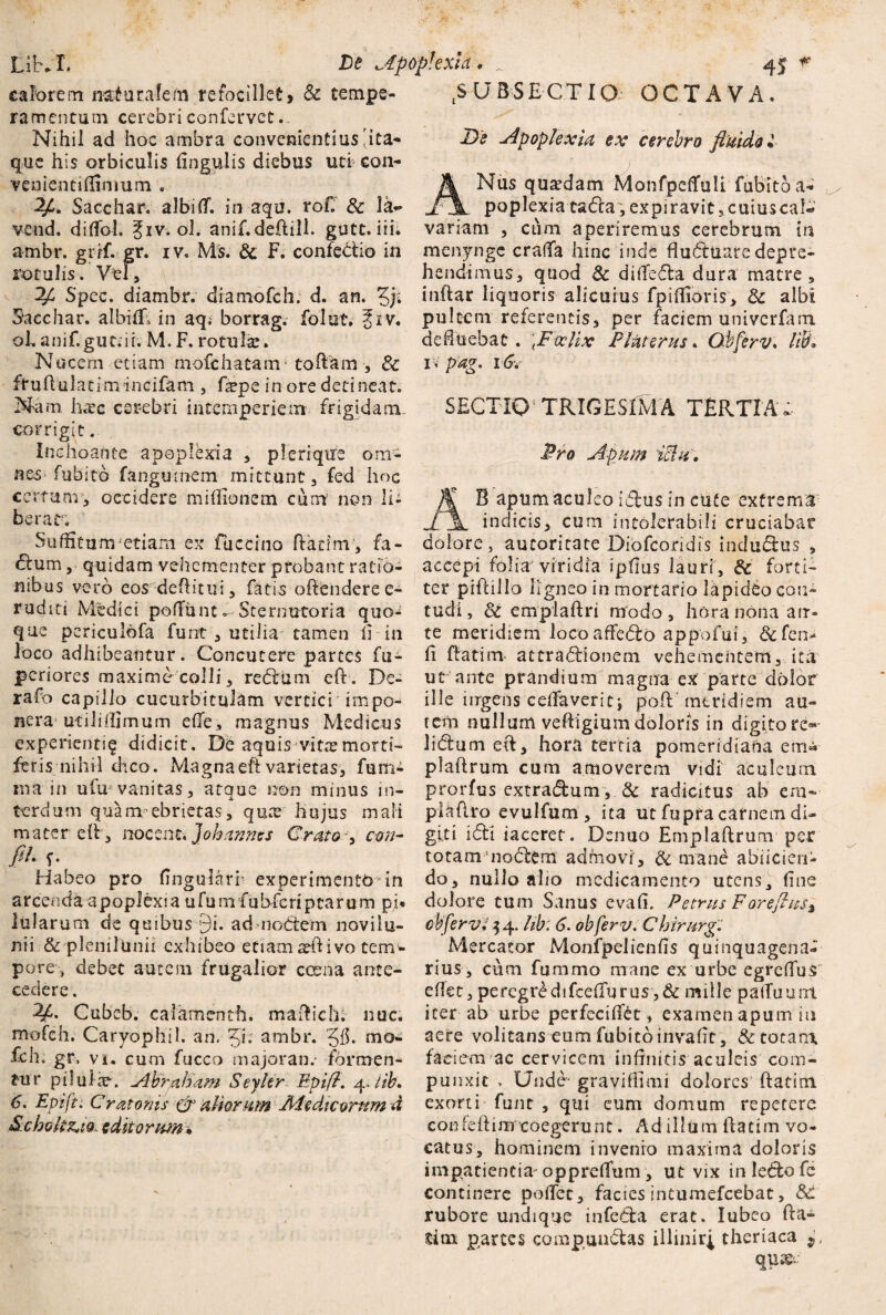 calorem nalurafehi refocillet> Sc tempe¬ ramentum cerebri confervet Nihil ad hoc ambra convenientius 'ita* que his orbiculis fingulis diebus uti con- venientifiinmm . Sacchar. albi(T. in aqu. rof. Sc la~ vend. dilfol. giv. ol. anif.deftill. gutt. iri. ambr. grif. gr. iv. Ms. Sc F. confedio in rotulis. Vel, Spec. diambr. diamofch. d. an. 5j; Sacchar. albifir» in aq i borrag. folut. f iv. oh anif.gut.ir. M. F. rotula:. Nucem etiam mofchatairr toftam , Sc fruftulatimincifam , fepe in ore detineat. Nam hcTc cerebri intemperiem frigidam, corrigit. Inchoante apoplexia , pleriqtre om¬ nes fubitb fanguniem mittunt , fed hoc certum, occidere mifiionem cum non li¬ berat. Suffitu rrvetiam ex Fuccino ftatim , fa- dum, quidam vehementer probant ratio¬ nibus vero eos deflitui 5 fatis offendere e- ruditi Medici pofiunto Sternutoria quo¬ que periculbfa funt, utilia tamen fi-in loco adhibeantur. Concutere partes fu- periores maxime colli, redum eff. De- rafo capillo cucurbitulam vertici impo- nera utili (fimum efTe, magnus Medicus experienti^ didicit. De aquis vitx morti¬ feris nihil dico. Magna eft varietas, fum- ma in ufu vanitas, atque non minus in¬ terdum quam ebrietas, quae hujus mali mater di, nocent. J'ohannes Grato, cm- fih Habeo pro fingularr experimento * in arcenda apoplexia ufuni fubfcriptarum pi* lularum de quibus 9i. ad nodem novilu- nii & plenilunii exhibeo etiamaefiivo tem^ pore, debet autem frugalior cama ante¬ cedere. Cubeb. calamenth. madidi, nue. mofch. CaryophU. an. Ji; ambr. 'gfi. mo- fch. gr, vi. cum fucco majoran.- formen¬ tur piluiie. ylbraham Seyler F:pifl. 4, lib. 6. Epifti Cr at oriis & aliorum Aie dicornmd Scbok^io- editorum* tSUBS£CTlQ OCTAVA. De Apoplexia ex cerebro fluido • ANus quadam Monfpeflfuli fubitb a-*' poplexia tada, expiravit,cuiuscal-»’ variam , cum aperiremus cerebrum ia menynge craffa hinc inde flubtuaredepre¬ hendimus, quod & ditfeda dura matre, indar liquoris alicuius fpiffioris, Sc albi pultem referentis, per faciem univerfam defluebat. \Ftxlix Plnterus. Qbferv. lib* i,pag, 16. SECTIO; TRIGESIMA TERTIA . Pro Apum iclul % B apum aculeo Idus in cute extrema indicis, cum intolerabili cruciabar dolore, autoritate Diofcocidis indudus , accepi folia viridia ipfius lauri, Sc forti¬ ter piffillo ligneo in mortario lapideo con¬ tudi , Sc emplaff ri modo, hora nona atr- te meridiem loco affedo appofui, ScCcn* fi {fatim attradionem vehementem, ita ut ante prandium magna ex parte dolor ille ingens cefiaverita poft meridiem au¬ rem nullum veffigium doloris in digitore»- lidum eff, hora tertia pomeridiana em« plaffrum cum amoverem vidi aculeum prorfus extradum, & radicitus ab era- plafiro evulfum , ita ut fupra carnem di¬ giti idi iaceret. Denuo Emplaff rum per totamnodem admovi , Sc mane abiicien- do, nullo alio medicamento utens, fine dolore tum Sanus evafi. Petrus Foreflus3 cbfervi $ 4. lib: 6. obferv. Chirurgi Mercator Monfpelienfis quinquagena¬ rius, cum fummo mane ex urbe egreffus efiet, percgrbdifcefTurus ,& mille pafTuunt iter ab urbe perfeciffet, examen apum iu aere volitans eum fubitb invafit , & totam, faciem ac cervicem infinitis aculeis com¬ punxit , Unde- gravifiimi dolores ffatinx. exorti funt , qui eum domum repetere confeftimcoegerunt. Ad illum llatim vo¬ catus, hominem invenio maxima doloris impatientia oppreffum, ut vix in ledo fc continere pollet, facies intumefeebat, Sc rubore undique infeda erat. lubco fta- sitn partes compundas illmirl theriaca 9, quaee