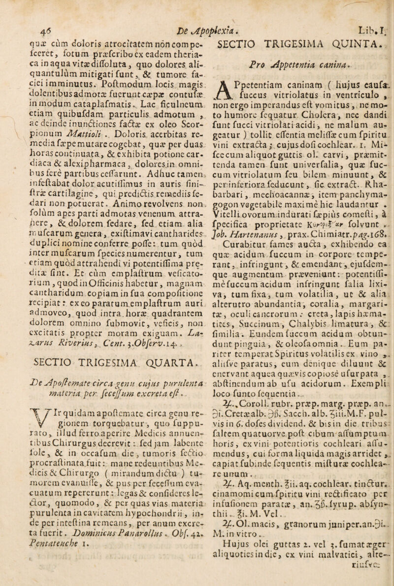 qua: cum doloris atrocitateto non compe- fccret, fotum profcribo ex eadem theria- ca inaqua vitodifioluta, quo dolores ali¬ quantulum mitigati funt 5 & tumore fa¬ ciei imminutus. Poftmodum locis magis; dolentibusadmoto fuerunt carpte contufo in modum cataplafmatis. Lac ficulneum etiam quibufdam particulis admotum , ac deinde inundiones fado ex oleo Scor¬ pionum Afattioli . Doloris, acerbitas re¬ media fope mutare cogebat, qua1 per duas, horas continuata, & exhibita potione car- diaca & alexipharmaca doloresjn omni¬ bus fere partibus cefiarunt. Adhuc tamen* mfedabat dolor acutiffimus in auris fini— ftra cartilagine, qui predidis remediis fe- dari non potuerat. Animo revolvens non, folum apes parti admotas venenum attra¬ here, dolorem fedare, fed etiam alia m ufcarum genera, exiftimavi cantharides, duplici nomine conferre potfe: tum quod inter mufcarum fpeciesnumerentur, tum etiam quod attrahendi vi potentiffima p re¬ dito fint. Et cum emplaftrum veficaco- rium, quod in Officinis habetur, magnam cantharidum copiam in fua compoficione recipiat: exeoparatumemplaftrum auri admoveo, quod intra, horo quadrantem dolorem omnino fubmovic, veficis, non excitatis propter moram exiguam. La- ^.arus River ius, Cent. $.Obferv. 14. ^ SECTIO TRIGESIMA QUARTA. De jlpofiemate circa genu cupis purulenta materia, per fecejjum excreta e fi., TIr quidamapofiemate circa genu re-- V gionem torquebatur-, quo fuppu- raro, illud ferro aperire Medicis annuen- tibusChirurgus decrevit 1 fed jam labente Iole, & in-occafum die, tumoris fedio. procradinata.fuit: mane redeuntibus Me¬ dicis & Chirurgo ( mirandumdidu ) tu¬ morem cvanuiife, & pus per fecedum eva¬ cuatum repererunt: legas & confideres le- dor, quomodo, & per quas vias materia purulenta in cavitatem hypochondrii, in¬ de per inteftina remeans, per anum excre¬ ta fuerit. Dominicus Panarollus. Obf. 42* Pentateuche 1. SECTIO TRIGESIMA QUINTA* Pro appetentia canina* APpetentiam caninam ( hujus cauf^ fuccus vitriolatus in ventriculo , non ergo imperandus eft vomitus ,. ne mo¬ to humore fequatur Cholera, nec dandi funt fucci vitriolati acidi, ne malum au¬ geatur ) tollit edentia melifiocum fpiritu vini extrada cujusdofi cochlear. 1. Mi- fcecum aliquot guttis ol. carvi , praemit¬ tenda tamen funt univerfalia, quo fuc- cumvitriolatum feu bilem minuunt, & peninferiora feducunt, fic extrad.. Rha- barbarimechoacanno, item panchyma- gogon vegetabile maxime hic laudantur . Vitelli ovorum indurati faepius comedi, a fpecifica proprietate Kvr°Ps?''*r folvunt *■ Job. Hartenanus, prax. Chimiatr.p^.iijS. Curabitur fames auda , exhibendo ea quae acidum fuccum in corpore tempe¬ rant, infringunt , & emendanty ejufdem- que augmentum proveniunt r potentiffi- mefuccum acidum infringunt falia lixi¬ va, tum fixa, tum volatilia, ut & alia, alterutro abundantia, coralia, margari¬ to, oculi cancrorum .• creta, Iapis homa- tites, Succinum, Chalybis limatura, Sc: fimilia. Eundem fuccum acidum obtun¬ dunt pinguia, &oieofaomnia. Eum pa¬ riter temperatSpiritus volatilis ex vino alufve paratus, eum denique diluunt 8c enervant aquea quovis copiose ufurpata ,. abftinendum ab ufu acidorum. Exempli loco funto fequentia... 2£..CoroiL rubr. prop. marg. prop. an.- 9i.Cretoalb. 9fi. Saccii. alb. 3ih*M.F. pul¬ vis in 6. dofes dividend. & bis in die tribus faltem quatuorve pod cibum aiTumptum horis, ex vini potentioris cochleari a (Tu - mendus , cui forma liquida magis arridet , capiat fubinde fequentis miduro cochlea— re unum. 2A Aq. menth. Jii.aq.cochlear, tindur.. cinamomi cum fpiritu vini redificaco per infufionem parato, an.5$*fyrup. abfyn— thii... Ji.M. Vel., 2/C.OL macis, granorum jiiniper.an.9L. M.in vitro.. Hujus olei guttas 2. vel fumatoger* aliquoties in die, ex vini malvatict, alte— riufve: 1
