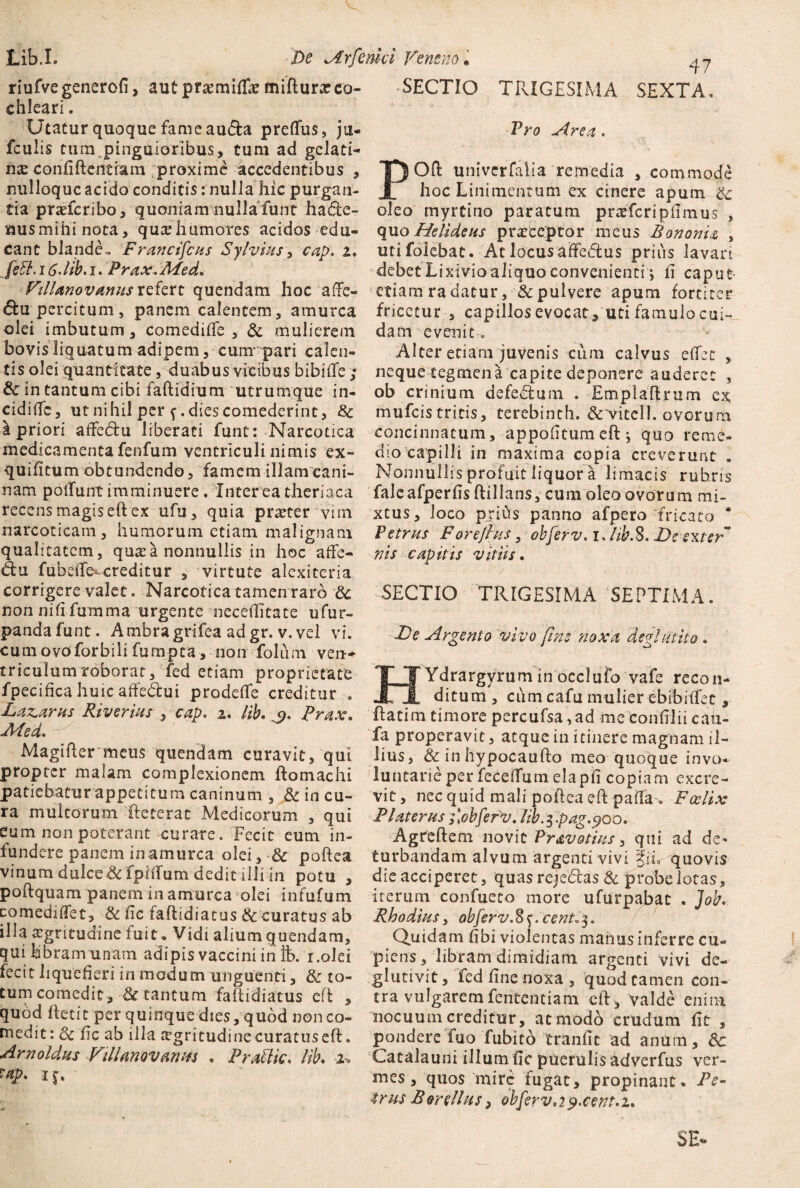 riufvegenerofi, autpr^miftk fniflura?co¬ chleari . Utatur quoque fame audfa preflus, ju- fculis tum pinguioribus, tum ad gclati- iiae confiftentiam proxime accedentibus , nulloquc acido conditis: nulla hic purgan¬ tia praeferibo, quoniam nullafunt hadie- nusmihinota, qutehumores acidos edu¬ cant blande.. Francifcas Sylvius, cap. z. feft. 16. lib. i. Prax. Med. Villanovamts refert quendam hoc afFe- dtu percitum, panem calentem, amurca olei imbutum, comedifte , & mulierem bovis liquatum adipem, cunrpari calen¬ tis olei quantitate, duabus vicibus bibifte ; & in tantum cibi faftidium utrumque in- cidiffc, ut nihil per f. dies comederint, & i priori affedfu liberati funt: Narcotica medicamenta fenfum ventriculi nimis ex- quifitum obtundendo, famem illam cani¬ nam poliunt imminuere. Interea theriaca recens magis eft ex ufu, quia praeter vim narcoticam, humorum etiam malignam qualitatem, qu^ea nonnullis in hoc afife- du fubeiTe- creditur , virtute alexiteria corrigere valet. Narcoticatamen rarb 8t non nifi fumma urgente neceftitate ufur- pandafunt. Ambragrifea adgr. v. vel vi. cumovoforbili fumpta, non foliim ven¬ triculum roborat, fed etiam proprietate fpecifica huic affedtui prodefie creditur . Dazaras Riverias , cap. 2. lib. q. Prax. Med. Magiftermeus quendam curavit, qui propter malam complexionem ftomachi patiebatur appetitum caninum , & in cu¬ ra multorum fteterat Medicorum , qui eum non poterant curare. Fecit eum in¬ fundere panem in amurca olei, 8c poftea vinum dulce & fpiilum dedit illi in potu , poftquam panem in amurca olei infufum comediflet, & fic faftidiatus & curatus ab illa aegritudine luit. Vidi alium quendam, qui libram unam adipis vaccini in ft>. i.olei fecit liquefieri in modum unguenti, & to¬ tum comedit, & tantum faftidiatus efb , quod ftetit per quinque dies, quod non co¬ medit : 3c fic ab illa aegritudine curatus eft. Arno Idas Villanovanm . PraUk. lib. 2* ?ap. i j. SECTIO TRIGESIMA SEXTA. Pro Area. POft univerfalia remedia , commode hoc Linimentum ex cinere apum oleo myrtino paratum praefcripfimus , quo Helideus praeceptor meus Bononia , utifolebat. At locus affedus prius lavari debet Lixivio aliquo convenienti *, fi caput etiam ra datur, & pulvere apum fortiter fricetur , capillosevocat, uti famulocui- da m evenit«, Alter etiam juvenis cum calvus eftec , neque tegmen a capite deponere auderet , ob crinium defedtum . Emplaftrum ex mufeis tritis, terebinth. &'Vitel 1. ovorum concinnatum, appofitumeftj quo reme¬ dio capilli in maxima copia creverunt „ Nonnullis profuit liquor a limacis rubris faleafperfisftillans, cura oleo ovorum mi¬ xtus, loco pjids panno afpero fricato * Petras Forefias, obferv. i.lib.S. De exter* nis capitis vitiis. SECTIO TRIGESIMA SEPTIMA. De Argento vivo fine noxa degi ut ito . HYdrargyrum in occlufo vafe recon¬ ditum , cum cafu mulier ebibiftec, ftatim timore percufsa,ad me confilii cau- fa properavit, atque in itinere magnam il¬ lius, &inhypocaufto meo quoque invo¬ luntarie per feceffum eiapfi coptam excre¬ vit, nec quid mali poftea eft paifa . Fcclix Flater as f obferv. lib.^.pag. cjoo. Agreftem novit Pr&votias, qui ad de¬ turbandam alvum argenti vivi iiL quovis die acciperet, quas remedias & probe lotas, iterum confueto more ufurpabat . Job. Rhodias, obferv. 8 f. cent«$. Quidam fibi violentas manus inferre cu¬ piens , libram dimidiam argenti vivi de- glutivit, fed fine noxa, quod tamen con¬ tra vulgarem fententiam eft* valde enim nocuum creditur, at modo crudum fit , pondere fuo fubito tranfic ad anum, 8c Catalauni illum fic puerulis adverfus ver¬ mes , quos mire fugat, propinant- Pe¬ tras Borellns, obferv.2 p.cent.z. SE-