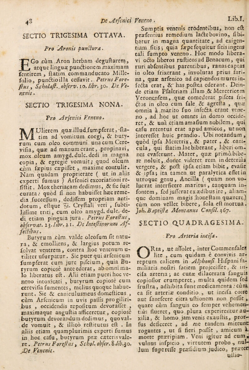 ^8 JDe Arfcnici SECTIO TRIGESIMA OTTAVA. Pro Aronis punctura, E’Go cum.Aron herbam deguftareny, [g atque lingua pundtionem.maximam fentirem , ftatim commanducato Mille¬ folio, pundtioilla ceflavit. Petrus Fore- fhis , Scholafi..,ebferv. io. hbr. 30. De Ve¬ nenis « SECTIO TRIGESIMA NONA» Pro Arfenici Veneno MUlierem qux illud fumpferat,Tta« tim ad vomitum coegi, & buty¬ rum cum oleo communi una cum Cere- yifia, quae ad manum erant, propinavi, mox oleum amygd. dulc. dedi in magna copia, & egregie vomuit; quod oleum cpm fxpius cxpiftec , maxime contulit. Nam quadam proprietate ( ut in .aliis experti fumus ) Arfenici excoriationi re- ftftit. Mox theriacam dedimus, & lic fuit curata: qucd ft non habuiffet haecreme¬ dia fucccjffum, dediffem propriam anti¬ dotum, eftque 'Si. Cryftali veri , fubti- Mime triti, cum oleo amvgd. dulc. de¬ di etiam pinguia jura. Petrus For edus, cbfervat. 15.lwr.11* De Intefiinorum ef¬ feti ibus . Butvrum :cum valde oleofum fit natu¬ ra, & emolliens, & largius potum re- folvax ventrem, contra hoc venenum u- tiiiter ufurpatur. Sic puer qui arfenicum fumpferat cum jure pifcium, quia Bu¬ tyrum copiose ante ederat, ab omni ma¬ lo liberatus eft. Alii etiam pueri hoc ve¬ neno intoxicati , butyrum copiose cum cerevifia fumentes, melius quoque habue¬ runt. Sic & caniculusmeus domefticus , cum Arfenicum in uvis pallis progilin- bus , occidendis repofitum devoralfet , auaximaque anguftia afficeretur , copiose butyrum devorandum dedimus , quo val¬ de vomuit , & illiqo reftitutus eft . In aliis etiam quamplurimis experti fumus in hoc cafu, butyrum prae ceteris vale¬ re . Petrus Forefius, SchoL oh fer* $Jib.$o< ^De Venenis* Veneno. i-ib.i. Sumptis venenis erodentibus,, hon eft prxfentius remedium ladebovfno, fl bi¬ batur in magna quantitate, ad exigen¬ tiam ficis j quia fxpefequitur ficis ingens tali furnpto .veneno.. Hoc modo libera¬ vi odfo liberos rufticos ad Benacum, qui ruri abfentibus parentibus, ranascaptas in oleo frixerant , involutas prius fari¬ na, q.use arfenico ad capiendos mures in- fedta erat, &' has poftea ederant. Dein¬ de etiam Pfaltriam illam Meretricem Veronenfem , quae comederat pifccs fri- Qos in oleo cum fale, & agrefta , qua: omnia a marito fuo infe£U. erant vene¬ no , ad hoc ut omnes ui domo occide¬ ret, & una etiamamafium nobilem, qui cafu retentus erat apud amicos, ut non jnterelfet huic prandio. Ubi notandum , quod ipfa Meretrix, & pater , &: cani¬ cula, qui ftatimlacbiberant, hbcri om¬ nes evaferunt. Mater, quae p.rimb.bibe- re noluit, donec videret rem in deterius vergere, & poR ipfa etiam bibit, evafir & ipfa j ita. tamen, ut paralytica efletin utroque genu, Ancilla ( quam non vo¬ luerat interficere maritus, tanquam in» fontem, fed julTeratexxdibusire , aliam- que dpminam magis ;honeftam querere.) cum non vellet bibere, fola eft mortua. Joh.Baptifia Montanus Confil.^j. SECTIO QUADRAGESIMA. Pro Arteria incifa. ORta, ut affolet, inter Commenfalcs lite , cum quidam e convivis ar¬ reptum calicem in Alphonfl Hifpani fa¬ miliaris noftri faciem pro jeci flet. & in¬ cifa arteria; ac cutae dilacerata fauguis copiofior erumperet, multa quidem fed fruftra , adhibita funt medicamenta .-cum ea fit arteriae conditio , ut incifa coire aut fanefeere citra uftionem non poftit , quare cum fanguis co femper vehemen¬ tius flueret, quo plura experirentur au¬ xilia, & homo jam venis exauftis., pror- fus deficeret , ad /ne tandem mittunt rogantes , ut fi fieri poftit , amicum k. morte praeripiam. Veni igitur ad eum* vulnus infpicio , virtutem probo ^ nul¬ lum fuperefte prxfidium judico, praeteri «ilio-