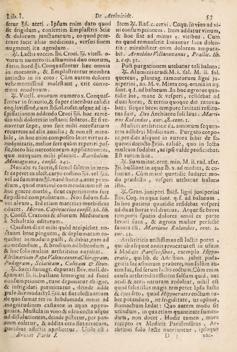 ■»•.**•* fit frigidum, confertim Emplaflris Sciae St dolorum junbturarum, eo quod pene¬ trare facit alias medicinas * verfus finem augmenti ita agendum. 24. Labiis vaccin. ibi. CrocL 5E vitell. o- vorum nu mero iii.albumina duo ovorum., farin. hord.fi. Conquaffentur hsec omnia in mortario, St Enipfaftrentur membra xntinblo in iis coto .* Ciim autem dolores vehementsEime moleftant , erit -conve¬ niens anodynum. ^4. Vitell. ovorum numerox.Conquaf-- fentur in frixorioJ& fuper cineribus calidis eeqlevHIime,cum ibii.oLrofat.ufque ad in- fpifTationetn addendo Croci 5E- hoc reme¬ movetur faep e, non fuit mihi meceffarium recurrere ad alia auxilia,* & noneft mira¬ bile , in hoc enim compotito latet virtus a- nodynitacis, melior fere quam repertri pof- Et,taceo hic narcoticorum applicationem, qua: nunquam mihi placuit. Mari holam. Montagnana, confd. 242. Non abs re fuerit, fi femel (altem in mem- fe caperet ex elebt.caryo coftino 5ii- vel '5-i i i. vel ad fummumf fLmane horis 4-ante pran¬ dium , quod maxime commendatum eft in hoc genere morbi, Ecutexperimento fuit fa:pilEme comprobatum . Non folum fol- ** vet alvum, fed etiam materias morbiEcas educet. Hieron. C apiv aecius confli. 16. lib. ■7. ConEl.Cratoms & aliorum Medicorum a Scholtzio editorum 0 ^ Quidam dixit mihi quod accipiebat no* btuam bene pinguem, & deplumatam co¬ quebat in modum pulli, & dabat^eam ad co m edend um , & brodi u m ad bibendu m 3 & hoc folo multos arthriticos curabat. £leUuarium Papa Valens contraC hiragram^ ■Podagram, Sciat icam, Colicam & Ileon. 2/. Succi foeuugr. depurati tbiv. mell.de- Xpumati id. ii. bulliant lento igne ad fucci confumptionem ,tuoc deponatur ab igne, £t infrigidari permittatur , deinde adde pulv.hcrm0dadtyl.5iii.uc fiat eledfu ari una de quo fumat ter in hebdomada mane ad magnitudinem cailanere in aqua appro- priata, Muflela in vino & oleo codla ufque -ad diftolutionem,deinde piftetur, per pan¬ num coletur ., & addita cera Eat ceratum, partibus aEettis applicetur. Utile eft e $ 3 ni confumptionem . Item addatur vinum, & hoc Eat ad minus vicibus . Cum eo quod remanferit liniantur loca dolen¬ tia .* mirabiliter enim dolorem amputa¬ bit. ArnoldusViiUbnovanus, Pradie, lih i. -cap. 5-f. Pofl purgationem utebatur tali balneo; 24. Aluminis crudi M. i. fah M, ii. fob quercus, plaotag. ramentorum ligni ju- niperini, an. M. v. Mixta coq. omnia in aqB font. q. I. ad balneum .I11 hec aegrotus quo¬ tidie bis, mane & vefperi, relidebat ad duas horas, & tertio quoque die renova¬ bat : Ecque brevi tempore fanitati reflitu- tus fuit, Deo Archiatro foii laus • Mani* Mulieri arthritica’ 61. annorum fequen- tern adhibui Medicinam.» Purgatocorpo¬ re,per dies aliquot in aurora bibit de fe- quenci decoblofviii. calide, quo in ledle multum fodabat, ac ipE valde proficiebat. Eft autem hoc.» 2/o Summitat. cent. min. M. ii. rad. a far» fii. bulliant in aquaefc.x.ad medias, deco¬ lentur. Cum mane quotidie fudaret mo¬ do prodicto vefperi utebatur balneo ifto> 2/LGran. juniperi ftiifb ligni juniperint ft>iv.Coq. in aqua: font. q.f. ad balneum „ In hoc patiens quotidie refidebat vefperi ad duas horas vel diutius. Atque fic brevi temporis fpatio dolores omni ex parte levati fuixt , St cegrota mulier perfebte fanat a eft. Martinus Mutandus, cent. 2> cur. j 1. Arthriticis utiliffimuseE laElis potus , qui ab aliquot annis revocatus eft in ufum a Medicis Partfienfibus, exemplo Hippo- cratis, qui lib. de Atketton. jubet poda¬ gricis lacafininurn praeberej non folum au¬ tem lac, fed ferum labiis coCtum.Cura enim caufa arthritidis eliciens falfum quid , aut acidi & acris naturam redoleat, nihil eft quod fales illos magis temperet Ipfo lable Sc ejus feto, quod Hippocrates cobium su¬ bet potandum, ne frigiditate, utopinor, ftomachum lxdat: Quo autem modo Et utendum , in qua etiam quantitate fu men¬ dum, non docet . Hodie tamen , more recepto ex Medicis PariEenEbus Ar¬ thritici Polo nutriuntur , ipfoque